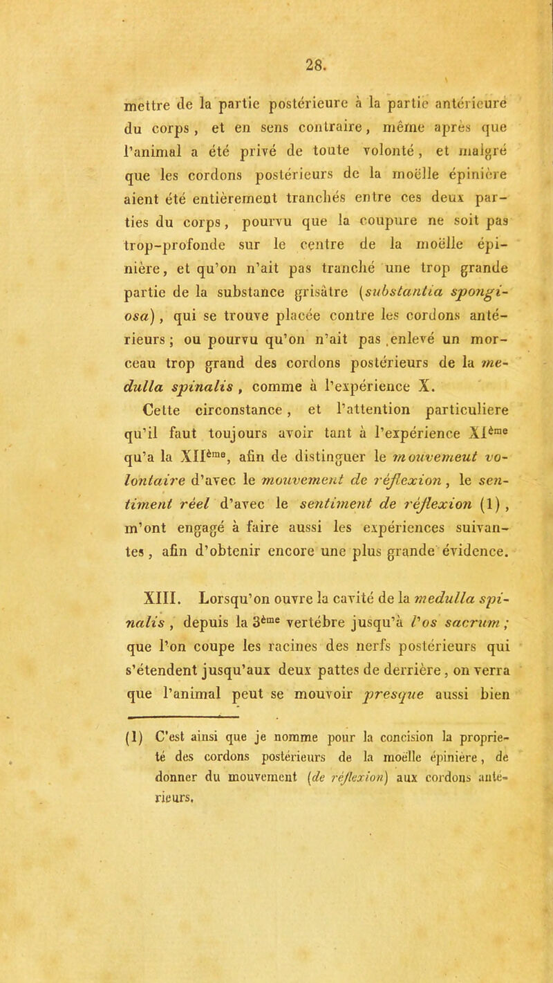 mettre de la partie postérieure à la partie antérieure du corps, et en sens contraire, même apres que l’animal a été privé de toute volonté , et malgré que les cordons postérieurs de la moelle épinière aient été entièrement tranchés entre ces deux par- ties du corps, pourvu que la coupure ne soit pas trop-profonde sur le centre de la moelle épi- nière, et qu’on n’ait pas tranché une trop grande partie de la substance grisâtre (substantiel spongi- osa), qui se trouve placée contre les cordons anté- rieurs ; ou pourvu qu’on n’ait pas enlevé un mor- ceau trop grand des cordons postérieurs de la tne- dulla spinaiis , comme à l’expérience X. Celte circonstance, et l’attention particuliere qu’il faut toujours avoir tant à l’expérience Xlème qu’a la XIIèma, afin de distinguer le m ouvemeut vo- lontaire d’avec le mouvement de réflexion, le sen- timent réel d’avec le sentiment de réflexion (1), m’ont engagé à faire aussi les expériences suivan- tes , afin d’obtenir encore une plus grande évidence. XIII. Lorsqu’on ouvre la cavité de la medulla spi- naiis , depuis la 3ème vertèbre jusqu’à l'os sacrum; que l’on coupe les racines des nerfs postérieurs qui s’étendent jusqu’aux deux pattes de derrière, on verra que l’animal peut se mouvoir presque aussi bien (1) C'est ainsi que je nomme pour la concision la proprié- té des cordons postérieurs de la moelle épinière, de donner du mouvement (de réflexion) aux cordons ante- rieurs.