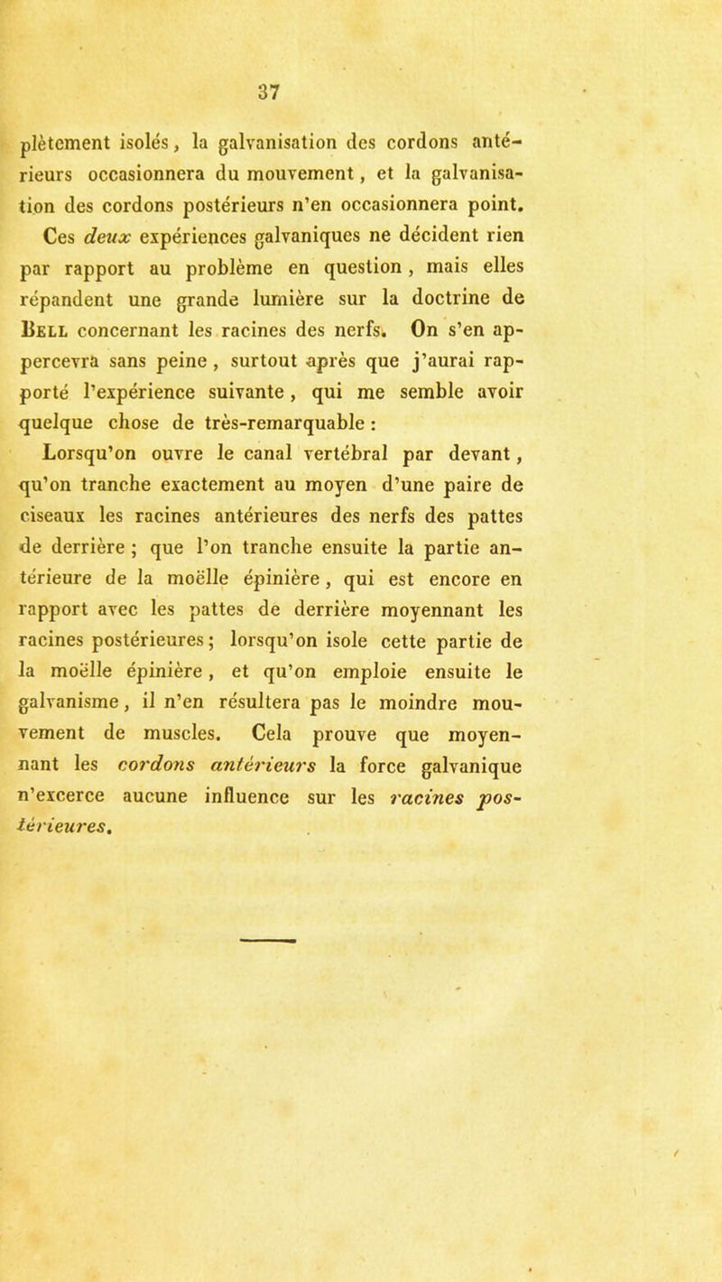 plètement isolés, la galvanisation des cordons anté- rieurs occasionnera du mouvement, et la galvanisa- tion des cordons postérieurs n’en occasionnera point. Ces deux expériences galvaniques ne décident rien par rapport au problème en question, mais elles répandent une grande lumière sur la doctrine de Bell concernant les racines des nerfs. On s’en ap- percevra sans peine , surtout après que j’aurai rap- porté l’expérience suivante, qui me semble avoir quelque chose de très-remarquable : Lorsqu’on ouvre le canal vertébral par devant, qu’on tranche exactement au moyen d’une paire de ciseaux les racines antérieures des nerfs des pattes de derrière ; que l’on tranche ensuite la partie an- térieure de la moelle épinière, qui est encore en rapport avec les pattes de derrière moyennant les racines postérieures; lorsqu’on isole cette partie de la moelle épinière, et qu’on emploie ensuite le galvanisme, il n’en résultera pas le moindre mou- vement de muscles. Cela prouve que moyen- nant les cordons antérieurs la force galvanique n’excerce aucune influence sur les racines pos- iérieures.