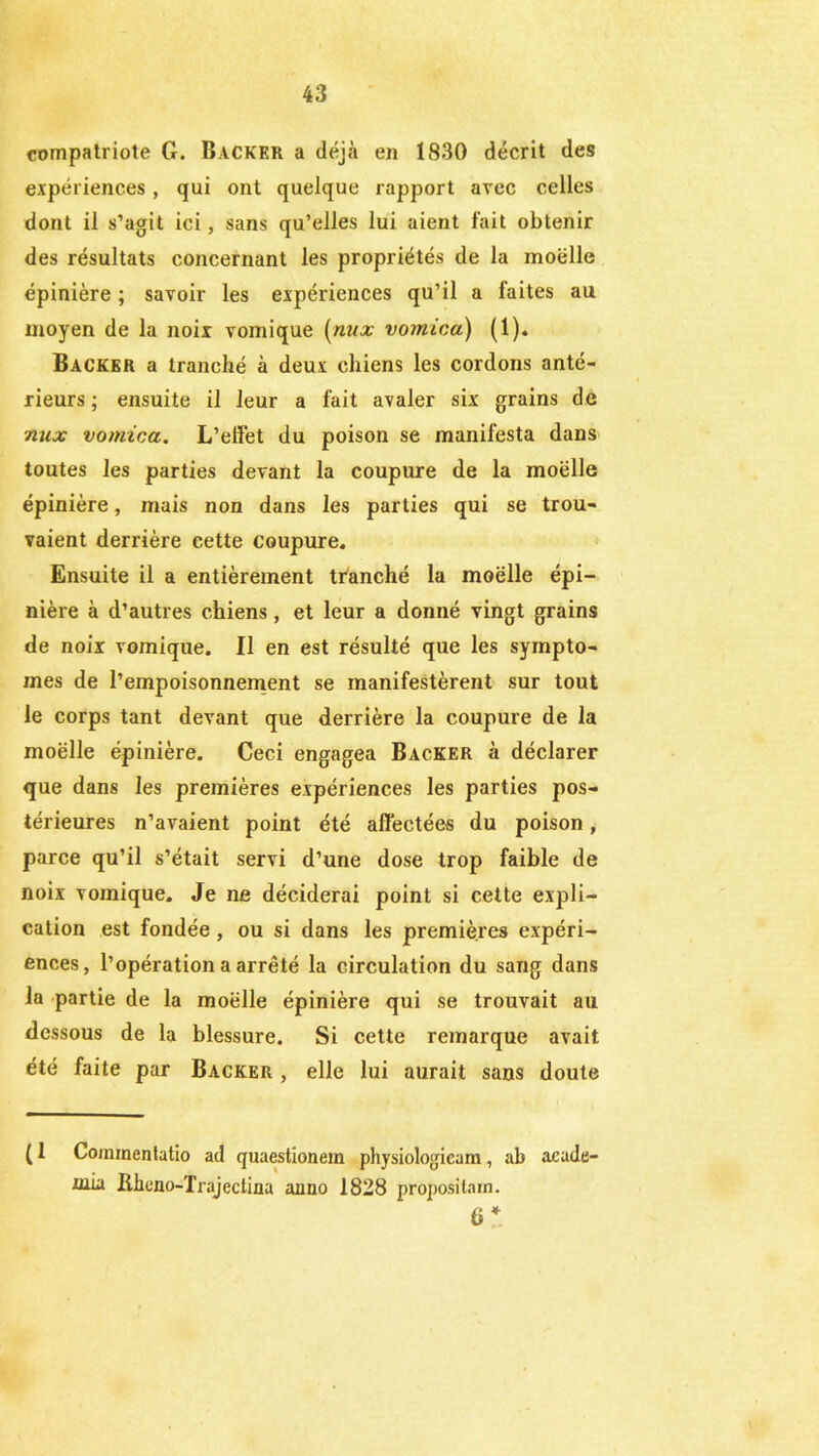 compatriote G. Backer a déjà en 1830 décrit des expériences, qui ont quelque rapport avec celles dont il s’agit ici, sans qu’elles lui aient fait obtenir des résultats concernant les propriétés de la moelle épinière ; savoir les expériences qu’il a faites au moyen de la noix vomique {nux vomica) (1). Backer a tranché à deux chiens les cordons anté- rieurs ; ensuite il leur a fait avaler six grains de nux vomica. L’effet du poison se manifesta dans toutes les parties devant la coupure de la moelle épinière, mais non dans les parties qui se trou- vaient derrière cette coupure. Ensuite il a entièrement tranché la moelle épi- nière à d’autres chiens , et leur a donné vingt grains de noix vomique. Il en est résulté que les symptô- mes de l’empoisonnement se manifestèrent sur tout le corps tant devant que derrière la coupure de la moëlle épinière. Ceci engagea Backer à déclarer que dans les premières expériences les parties pos- térieures n’avaient point été affectées du poison, parce qu’il s’était servi d’une dose trop faible de noix vomique. Je ne déciderai point si cette expli- cation est fondée, ou si dans les premières expéri- ences, l’opération a arrêté la circulation du sang dans la partie de la moëlle épinière qui se trouvait au dessous de la blessure. Si cette remarque avait été faite par Backer , elle lui aurait sans doute ( 1 Coinmentatio ad quaestionem physiologicam, ab acade- xnia Iiheno-Trajeclina anno 1828 propositain. 6 *