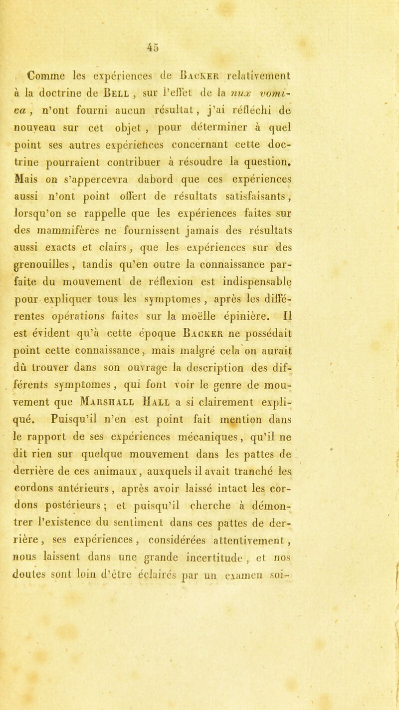 Comme les expériences de Backer relativement « la doctrine de Bell , sur l’effet de la nux vomi- ca , n’ont fourni aucun résultat, j’ai rélléchi de nouveau sur cet objet , pour déterminer à quel point ses autres expériences concernant cette doc- trine pourraient contribuer à résoudre la question. Mais on s’appercevra dabord que ces expériences aussi n’ont point offert de résultats satisfaisants, lorsqu’on se rappelle que les expériences faites sui- des mammifères ne fournissent jamais des résultats aussi exacts et clairs, que les expériences sur des grenouilles , tandis qu’en outre la connaissance par- faite du mouvement de réflexion est indispensable pour expliquer tous les symptômes , après les diffé- rentes opérations faites sur la moelle épinière. Il est évident qu’à cette époque Backer ne possédait point cette connaissance, mais malgré cela on aurait dû trouver dans son ouvrage la description des dif- férents symptômes , qui font voir le genre de mou- vement que Marshall Hall a si clairement expli- qué. Puisqu’il n’en est point fait mention dans le rapport de ses expériences mécaniques, qu’il ne dit rien sur quelque mouvement dans les pattes de derrière de ces animaux, auxquels il avait tranché les cordons antérieurs, après avoir laissé intact les cor- dons postérieurs ; et puisqu’il cherche à démon- trer l’existence du sentiment dans ces pattes de der- rière, ses expériences, considérées attentivement, nous laissent dans une grande incertitude , et nos doutes sont loin d’être éclairés par un examen soi-