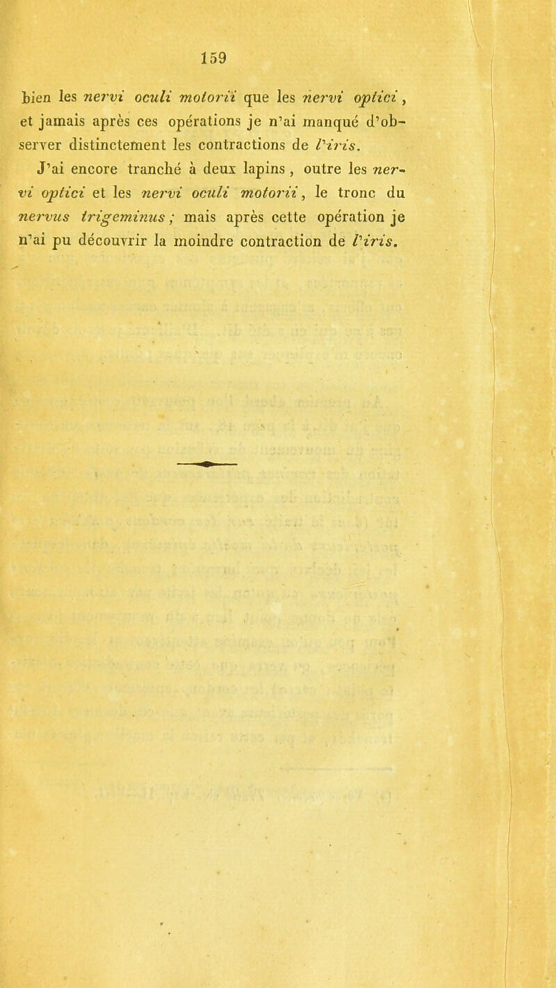 bien les nervi oculi molorii que les nervi optici, et jamais après ces opérations je n’ai manqué d’ob- server distinctement les contractions de l'iris. J’ai encore tranché à deux lapins , outre les ner~ vi optici et les nervi oculi molorii, le tronc du nervus trigeminus ; mais après cette opération je n’ai pu découvrir la moindre contraction de l'iris.