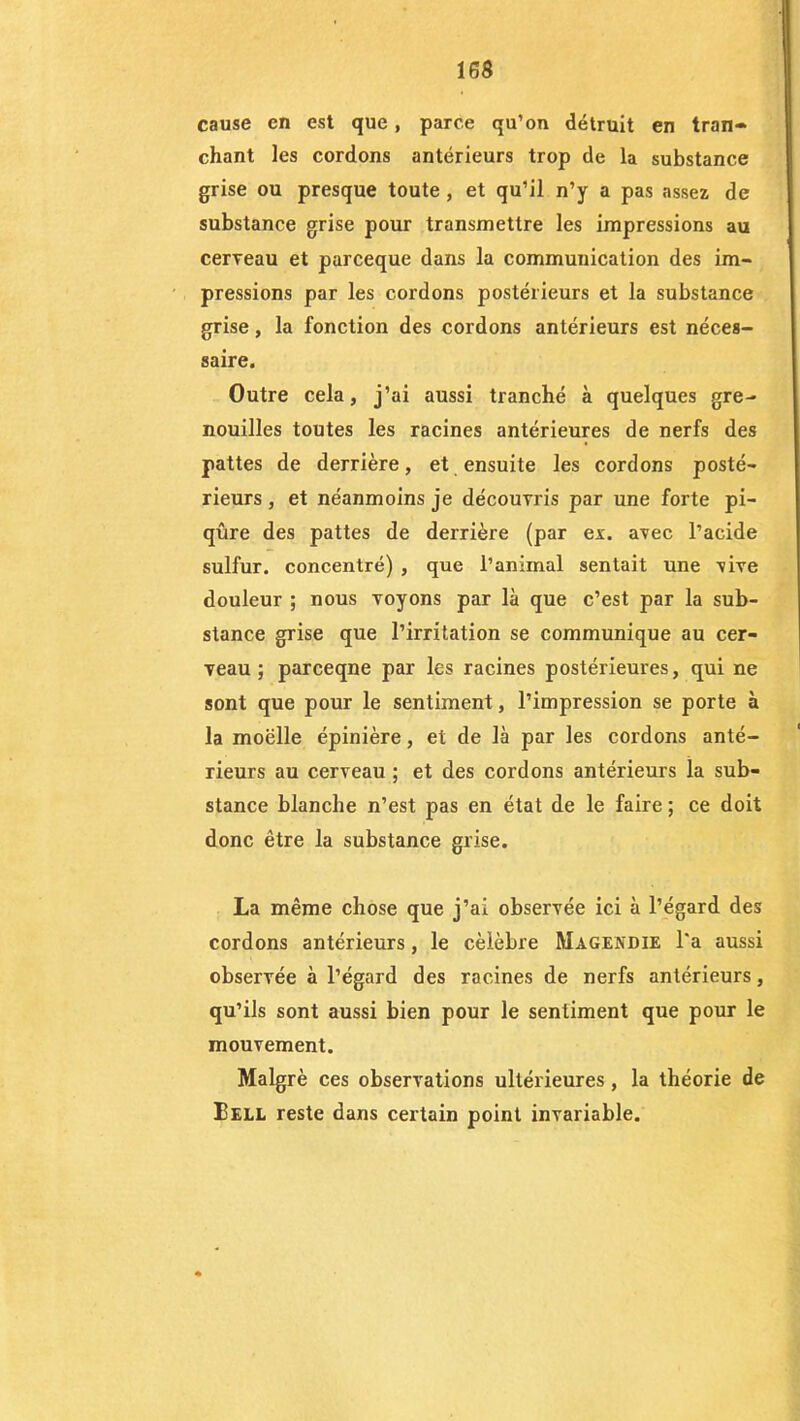 cause en est que, parce qu’on détruit en tran- chant les cordons antérieurs trop de la substance grise ou presque toute , et qu’il n’y a pas assez de substance grise pour transmettre les impressions au cerveau et parceque dans la communication des im- pressions par les cordons postérieurs et la substance grise, la fonction des cordons antérieurs est néces- saire. Outre cela, j’ai aussi tranché à quelques gre- nouilles toutes les racines antérieures de nerfs des pattes de derrière, et ensuite les cordons posté- rieurs , et néanmoins je découvris par une forte pi- qûre des pattes de derrière (par ex. avec l’acide sulfur. concentré) , que l’animal sentait une vive douleur ; nous voyons par là que c’est par la sub- stance grise que l’irritation se communique au cer- veau ; parceqne par les racines postérieures, qui ne sont que pour le sentiment, l’impression se porte à la moëlle épinière, et de là par les cordons anté- rieurs au cerveau ; et des cordons antérieurs la sub- stance blanche n’est pas en état de le faire ; ce doit donc être la substance grise. La même chose que j’ai observée ici à l’égard des cordons antérieurs, le célébré Magendie l'a aussi observée à l’égard des racines de nerfs antérieurs, qu’ils sont aussi bien pour le sentiment que pour le mouvement. Malgré ces observations ultérieures, la théorie de Bell reste dans certain point invariable.