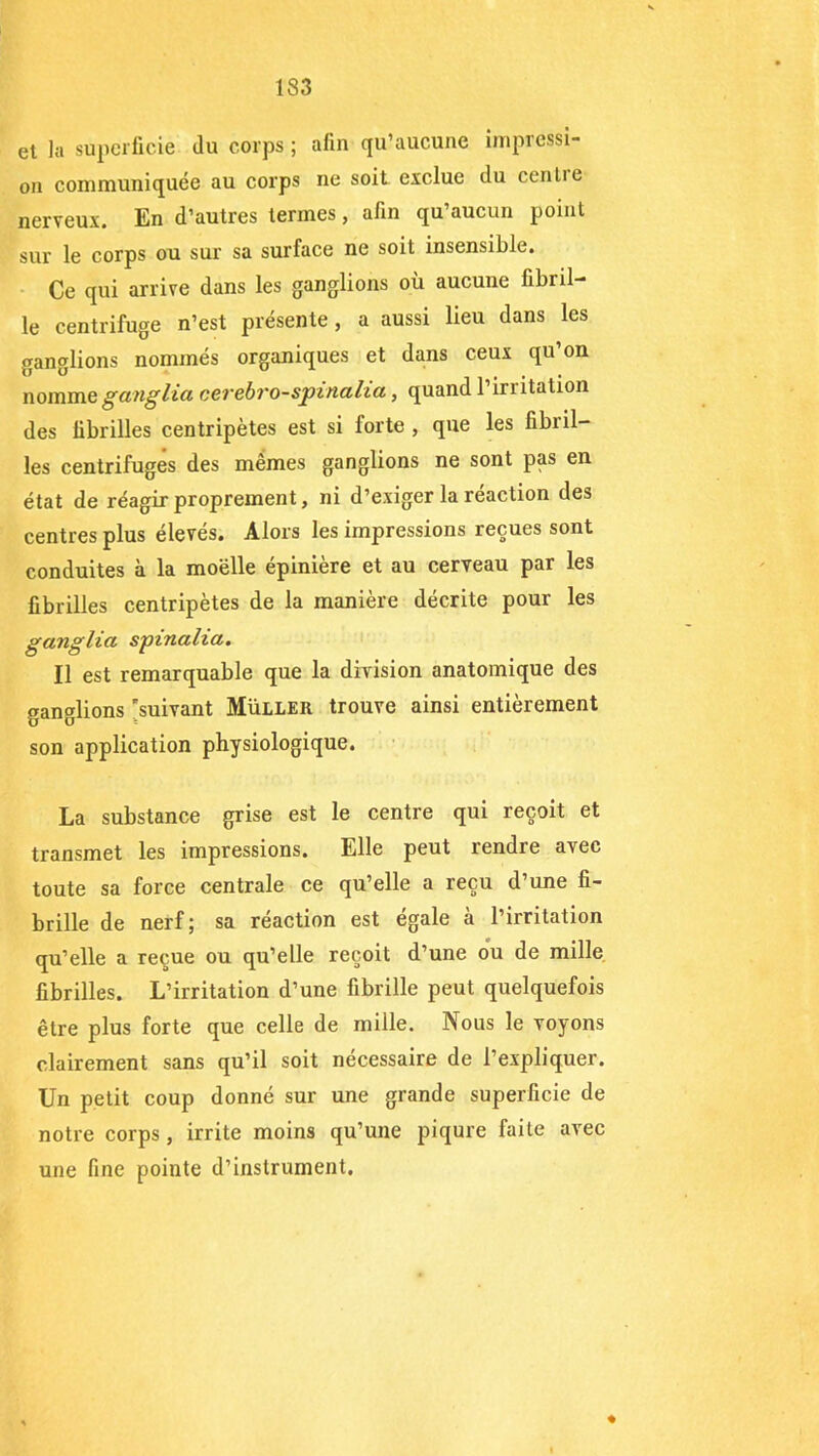 et la superficie du corps ; afin qu’aucune impressi- on communiquée au corps ne soit exclue du cenlie nerveux. En d’autres termes, afin qu’aucun point sur le corps ou sur sa surface ne soit insensible. Ce qui arrive dans les ganglions où aucune fibril- le centrifuge n’est présente, a aussi lieu dans les ganglions nommés organiques et dans ceux qu’on nomme ganglia cerebro-spinalia, quand l’irritation des fibrilles centripètes est si lorte , que les fibril- les centrifuges des mêmes ganglions ne sont pas en état de réagir proprement, ni d’exiger la réaction des centres plus élevés. Alors les impressions reçues sont conduites à la moelle épinière et au cerveau par les fibrilles centripètes de la manière décrite pour les ganglia spinaha. Il est remarquable que la division anatomique des ganglions 'suivant Muller trouve ainsi entièrement son application physiologique. La substance grise est le centre qui reçoit et transmet les impressions. Elle peut rendre avec toute sa force centrale ce qu’elle a reçu d’une fi- brille de nerf; sa réaction est égale à l’irritation qu’elle a reçue ou qu’elle reçoit d’une ou de mille fibrilles. L’irritation d’une fibrille peut quelquefois être plus forte que celle de mille. Nous le voyons clairement sans qu’il soit nécessaire de l’expliquer. Un petit coup donné sur une grande superficie de notre corps, irrite moins qu’une piqûre faite avec une fine pointe d’instrument. ♦