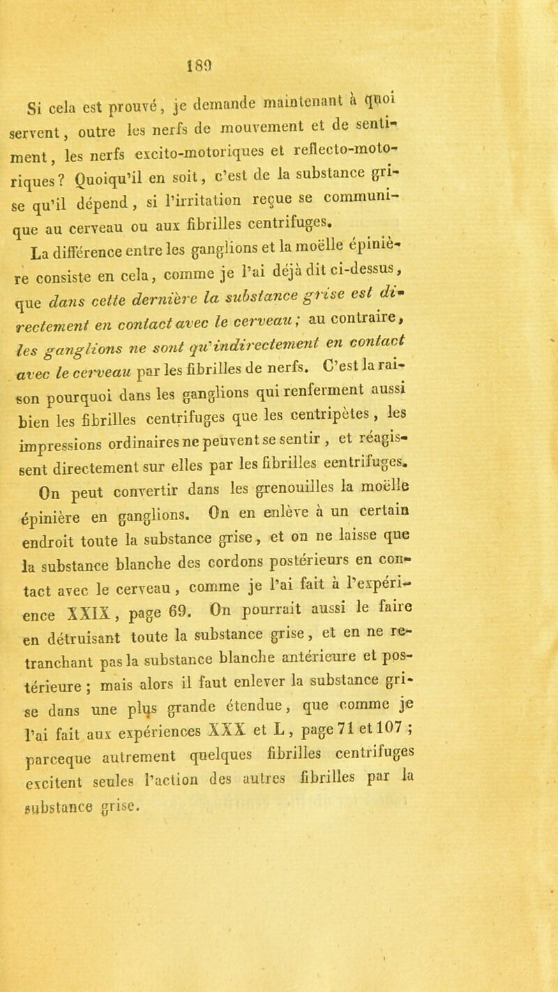 180 Si cela est prouvé, je demande maintenant à quoi servent, outre les nerfs de mouvement et de senti- ment , les nerfs excito-motoriques et reflecto-moto- riques? Quoiqu’il en soit, c’est de la substance gri- se qu’il dépend , si l’irritation reçue se communi- que au cerveau ou aux fibrilles centrifuges. La différence entre les ganglions et la moelle épiniè- re consiste en cela, comme je l’ai déjà dit ci-dessus, que dans cette dernière la substance grise est di- rectement en contact avec le cerveau; au contraire, les ganglions ne sont qu'indirectement en contact avec le cei'veau par les fibrilles de nerfs. C’est la rai- son pourquoi dans les ganglions qui renferment aussi bien les fibrilles centrifuges que les centripètes, les impressions ordinaires ne peuvent se sentir , et réagis- sent directement sur elles par les fibrilles eentrifuges. On peut convertir dans les grenouilles la moëlle épinière en ganglions. On en enlève à un certain endroit toute la substance grise, et on ne laisse que la substance blanche des cordons postérieurs en con- tact avec le cerveau , comme je l’ai fait à 1 expéri- ence XXIX , page 69. On pourrait aussi le faire en détruisant toute la substance grise, et en ne re- tranchant pas la substance blanche antérieure et pos- térieure ; mais alors il faut enlever la substance gri- se dans une phjs grande étendue, que comme je l’ai fait aux expériences XXX et L, page 71 et 107 ; parceque autrement quelques fibrilles centrifuges excitent seules l’action des autres fibrilles par la substance grise.