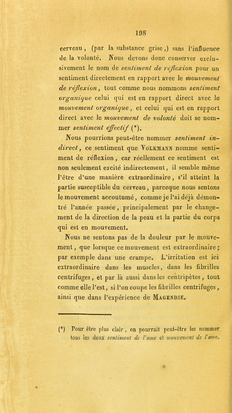 cerveau, (par la substance grise,) sans l’influence de la volonté. Nous devons donc conserver exclu- sivement le nom de sentiment de réflexion pour un sentiment directement en rapport avec le mouvement de réflexion, tout comme nous nommons sentiment organique celui qui est en rapport direct avec le mouvement organique, et celui qui est en rapport direct avec le mouvement de volonté doit se nom- mer sentiment effectif (*). Nous pourrions peut-être nommer sentiment in- direct , ce sentiment que Volkmann nomme senti- ment de réflexion, car réellement ce sentiment est non seulement excité indirectement, il semble même l’être d’une manière extraordinaire, s’il atteint la partie susceptible du cerveau, parceque nous sentons le mouvement accoutumé, comme je l’ai déjà démon- tré l’année passée, principalement par le change- ment de la direction de la peau et la partie du corps qui est en mouvement. Nous ne sentons pas de la douleur par le mouve- ment, que lorsque ce mouvement est extraordinaire; par exemple dans une crampe. L’irritation est ici extraordinaire dans les muscles, dans les fibrilles centrifuges, et par là aussi dans les centripètes, tout comme elle l’est, si l’on coupe les fibrilles centrifuges, ainsi que dans l’expérience de Magendie. (*) Pour être plus clair, on pourrait peut-être les nommer tous les deux sentiment de l'ante et mouvement de Urne-*