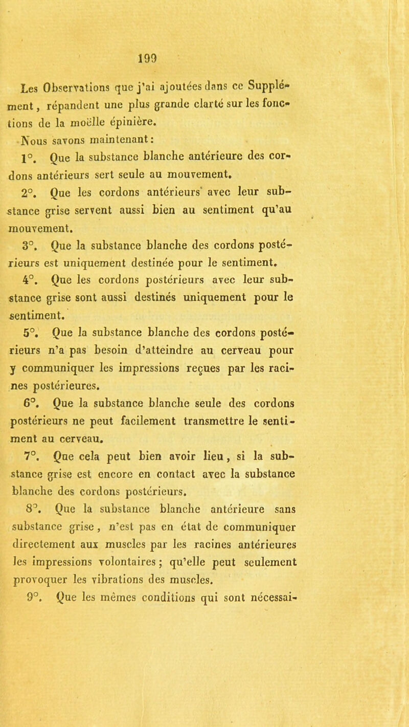 Les Observations que j’ai ajoutées dans ce Supplé- ment , répandent une plus grande clarté sur les fonc- tions de la moelle épiniere. Nous savons maintenant: 1°. Que la substance blanche antérieure des cor- dons antérieurs sert seule au mouvement. 2°. Que les cordons antérieurs' avec leur sub- stance grise servent aussi bien au sentiment qu’au mouvement. 3°. Que la substance blanche des cordons posté- rieurs est uniquement destinée pour le sentiment. 4°. Que les cordons postérieurs avec leur sub- stance grise sont aussi destinés uniquement pour le sentiment. 5°. Que la substance blanche des cordons posté- rieurs n’a pas besoin d’atteindre au cerveau pour y communiquer les impressions reçues par les raci- nes postérieures. 6°. Que la substance blanche seule des cordons postérieurs ne peut facilement transmettre le senti- ment au cerveau. 7°. Que cela peut bien avoir lieu, si la sub- stance grise est encore en contact avec la substance blanche des cordons postérieurs. 8°. Que la substance blanche antérieure sans substance grise, n’est pas en état de communiquer directement aux muscles par les racines antérieures les impressions volontaires ; qu’elle peut seulement provoquer les vibrations des muscles. 9°. Que les mêmes conditions qui sont nécessai-