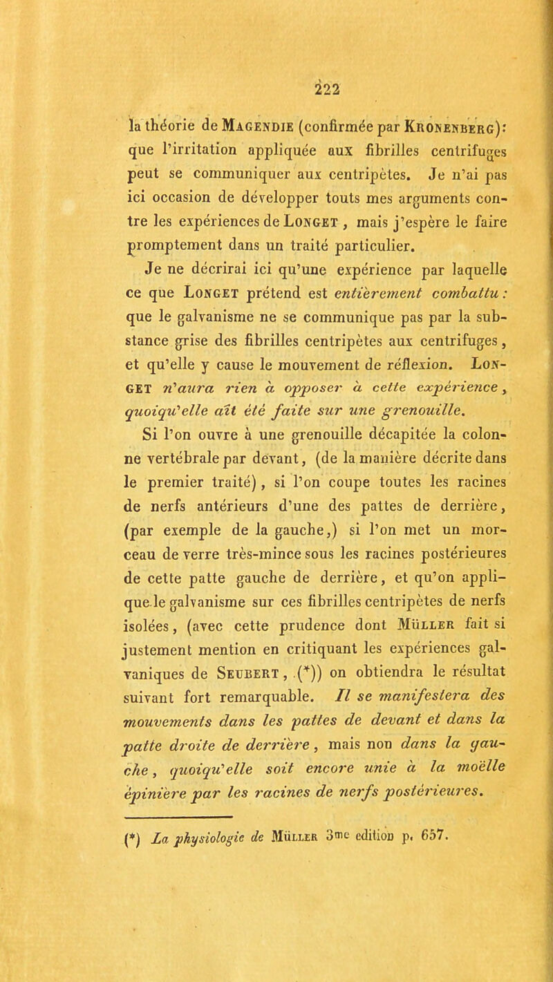 la théorie de Magendie (confirmée par Kronenberg)-' que l’irritation appliquée aux fibrilles centrifuges peut se communiquer aux centripètes. Je n’ai pas ici occasion de développer touts mes arguments con- tre les expériences de Longet , mais j’espère le faire promptement dans un traité particulier. Je ne décrirai ici qu’une expérience par laquelle ce que Longet prétend est entièrement combattu: que le galvanisme ne se communique pas par la sub- stance grise des fibrilles centripètes aux centrifuges, et qu’elle y cause le mouvement de réflexion. Lon- get n'aura rien a opposer a cette expérience, quoiqu'elle ait été faite sur une grenouille. Si l’on ouvre à une grenouille décapitée la colon- ne vertébrale par devant, (de la manière décrite dans le premier traité), si l’on coupe toutes les racines de nerfs antérieurs d’une des pattes de derrière, (par exemple de la gauche,) si l’on met un mor- ceau de verre très-mince sous les racines postérieures de cette patte gauche de derrière, et qu’on appli- que le galvanisme sur ces fibrilles centripètes de nerfs isolées, (avec cette prudence dont Müller fait si justement mention en critiquant les expériences gal- vaniques de Seubert, .(*)) on obtiendra le résultat suivant fort remarquable. Il se manifestera des mouvements dans les pattes de devant et dans la patte droite de derrière, mais non dans la qau- che, quoiqu'elle soit encore unie a la moelle èpini'ere par les racines de nerfs postérieures. (*) La physiologie de Müller 3me édition p. 657.