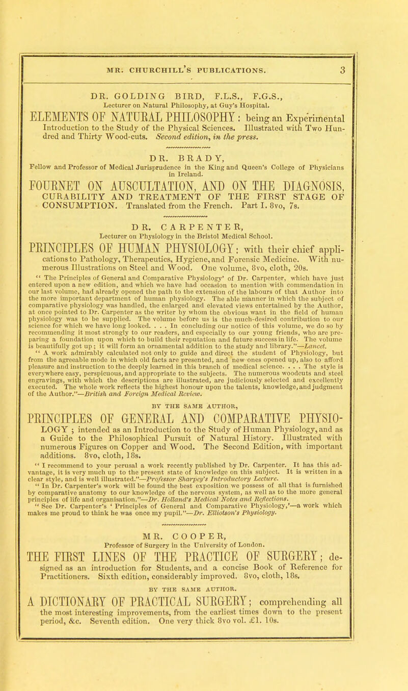 DR. GOLDING BIRD, F.L.S., F.G.S., Lecturer on Natural Philosophy, at Guy’s Hospital. ELEMENTS OF NATURAL PHILOSOPHY : being an Experimental Introduction to the Study of the Physical Sciences. Illustrated with Two Hun- dred and Thirty Wood-cuts. Second edition, in the press. DR. BRADY, Fellow and Professor of Medical Jurisprudence in the King and Queen’s College of Physicians in Ireland. FOURNET ON AUSCULTATION, AND ON THE DIAGNOSIS, CURABILITY AND TREATMENT OF THE FIRST STAGE OF CONSUMPTION. Translated from the French. Part I. 8vo, 7s. DR. CARPENTER, Lecturer on Physiology in the Bristol Medical School. PRINCIPLES OF HUMAN PHYSIOLOGY: with their chief aPPli- cations to Pathology, Therapeutics, Hygiene,and Forensic Medicine. With nu- merous Illustrations on Steel and Wood. One volume, 8vo, cloth, 20s. “ The Principles of General and Comparative Physiology* of Dr. Carpenter, which have just entered upon a new edition, and which we have had occasion to mention with commendation in our last volume, had already opened the path to the extension of the labours of that Author into the more important department of human physiology. The able manner in which the subject of comparative physiology was handled, the enlarged and elevated views entertained by the Author, at once pointed to Dr. Carpenter as the writer by whom the obvious want in the field of human physiology was to be supplied. The volume before us is the much-desired contribution to our science for which we have long looked. ... In concluding our notice of this volume, we do so by recommending it most strongly to our readers, and especially to our young friends, who arc pre- paring a foundation upon which to build their reputation and future success in life. The volume is beautifully got up; it will form an ornamental addition to the study and library.”—Lancet. “ A work admirably calculated not only to guide and direct the student of Physiology, but from the agreeable mode in which old facts are presented, and new ones opened up, also to afford pleasure and instruction to the deeply learned in this branch of medical science. . . . The style is everywhere easy, perspicuous, and appropriate to the subjects. The numerous woodcuts and steel engravings, with which the descriptions are illustrated, are judiciously selected and excellently executed. The whole work reflects the highest honour upon the talents, knowledge, and judgment of the Author.”—British and Foreign Medical Review, BY THE SAME AUTHOR, PRINCIPLES OF GENERAL AND COMPARATIVE PILYSIO- LOGY ; intended as an Introduction to the Study of Human Physiology, and as a Guide to the Philosophical Pursuit of Natural History. Illustrated with numerous Figures on Copper and Wood. The Second Edition, with important additions. 8vo, cloth, 18s. “ I recommend to your perusal a work recently published by Dr. Carpenter. It has this ad- vantage, it is very much up to the present state of knowledge on this subject. It is written in a clear style, and is well illustrated.”—Professor Sharpey's Introductory Lecture. “ In Dr. Carpenter’s work will be found the best exposition we possess of all that is furnished by comparative anatomy to our knowledge of the nervous system, as well as to the more general principles of life and organisation.”—Dr. Holland's Medical Notes and Inflections. “ See Dr. Carpenter’s * Principles of General and Comparative Physiology,’—a work which makes me proud to think he was once my pupil.”—Dr. Elliotson’s Physiology. MR. COOPER, Professor of Surgery in the University of London. THE FIRST LINES OF THE PRACTICE OF SURGERY; de- signed as an introduction for Students, and a concise Book of Reference for Practitioners. Sixth edition, considerably improved. Gvo, cloth, 18s. BY THE SAME AUTHOR. A DICTIONARY OF PRACTICAL SURGERY; comPrehending all the most interesting improvements, from the earliest times down to the present period, &c. Seventh edition. One very thick 8vo vol. £1. 10s.