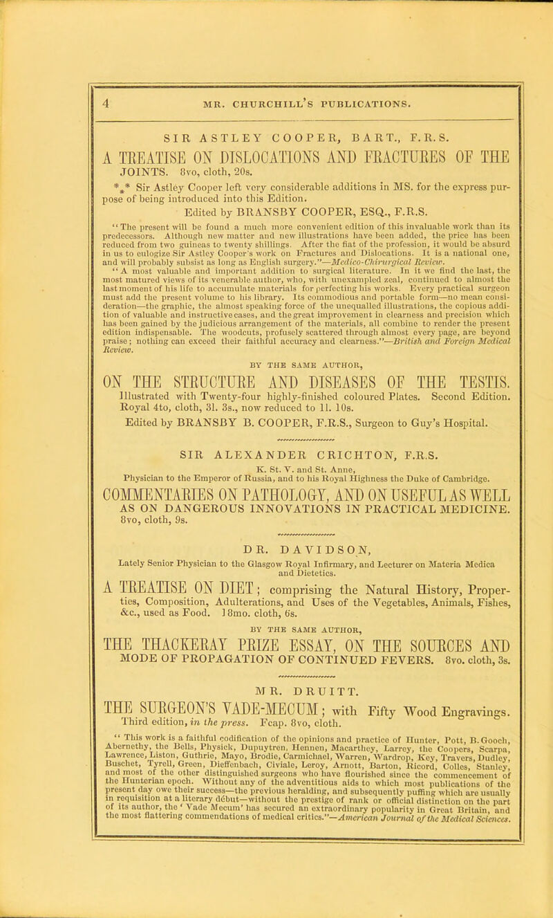 SIR ASTLEY COOPER, BART., F.R. S. A TREATISE ON DISLOCATIONS AND FRACTURES OF THE JOINTS. 8vo, cloth, 20s. *** Sir Astley Cooper left very considerable additions in MS. for the express pur- pose of being introduced into this Edition. Edited by BRANSBY COOPER, ESQ., F.R.S. “The present will be found a much more convenient edition of this invaluable work than its predecessors. Although new matter and new illustrations have been added, the price has been reduced from two guineas to twenty shillings. After the fiat of the profession, it would be absurd in us to eulogize Sir Astley Cooper's work on Fractures and Dislocations. It is a national one, and will probably subsist as long as English surgery.”—Medico-Chirurgical Review. “A most valuable and important addition to surgical literature. In it we find the last, the most matured views of its venerable author, who, with unexampled zeal, continued to almost the last moment of his life to accumulate materials for perfecting his works. Every practical surgeon must add the present volume to his library. Its commodious and portable form—no mean consi- deration—the graphic, the almost speaking force of the unequalled illustrations, the copious addi- tion of valuable and instructive cases, and the great improvement in clearness and precision which has been gained by the judicious arrangement of the materials, all combine to render the present edition indispensable. The woodcuts, profusely scattered through almost every page, arc beyond praise; nothing can exceed their faithful accuracy and clearness.”—British and Foreign Medical Review. BY THE SAME AUTHOR, ON THE STRUCTURE AND DISEASES OF THE TESTIS. Illustrated with Twenty-four highly-finished coloured Plates. Second Edition. Royal 4to, cloth, 31. 3s., now reduced to 11. 10s. Edited by BRANSBY B. COOPER, F.R.S., Surgeon to Guy’s Hospital. SIR ALEXANDER CRICHTON, F.R.S. K. St. V. and St. Anne, Physician to the Emperor of Russia, and to his Royal Highness the Duke of Cambridge. COMMENTARIES ON PATHOLOGY, AND ON USEFUL AS WELL AS ON DANGEROUS INNOVATIONS IN PRACTICAL MEDICINE. 8vo, cloth, 9s. DR. DAVIDSON, Lately Senior Physician to the Glasgow Royal Infirmary, and Lecturer on Materia Medica and Dietetics. A TREATISE ON DIET ; comprising the Natural History, Proper- ties, Composition, Adulterations, and Uses of the Vegetables, Animals, Fishes, &c., used as Food. 18mo. cloth, 6s. BY THE SAME AUTHOR, THE THACKERAY PRIZE ESSAY, ON THE SOURCES AND MODE OF PROPAGATION OF CONTINUED FEVERS. 8vo. cloth, 3s. MR. D R U I T T. THE SURGEON’S YADE-MECUM; with Fifty Wood Engravings. Third edition, in the press. Fcap. 8vo, cloth. “ This work is a faithful codification of the opinions and practice of Hunter, Pott, R. Gooch, Abernethy, the Hells, Physick, Dupuytren, Hennen, Macarthey, Larrey, the Coopers, Scarpa, Lawrence, Liston, Guthrie, Mayo, iirodie, Carmichael, Warren, Wurdrop, Key, Travers, Dudley, Buscliet, Tyrell, Green, Dieffenbach, Civiale, Leroy, Arnott, Barton, lticord, Colies, Stanley, and most oi the other distinguished surgeons who have flourished since the commencement of the Hunterian epoch. Without any of the adventitious aids to which most publications of the present day owe their success—the previous heralding, and subsequently puffing which arc usually in requisition at a literary ddbut—without the prestige of rank or official distinction on tho part of its author, the ‘ Vade Mecum’ has secured an extraordinary popularity in Great Britain, and the most flattering commendations of medical critics.”—American Journal of the Medical Sciences.