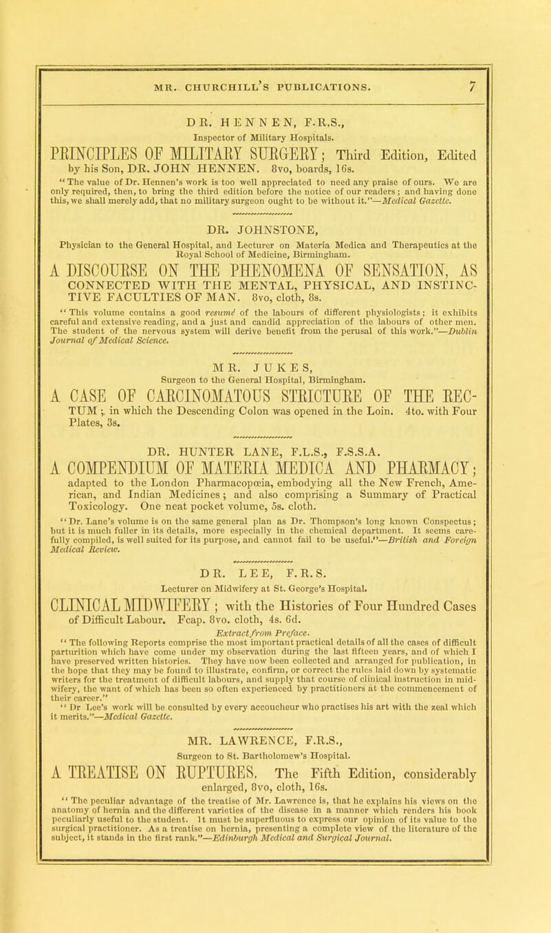 DR. HENNEN, F.R.S., Inspector of Military Hospitals. PRINCIPLES OF MILITARY SURGERY; Third Edition, Edited by his Son, DR. JOHN HENNEN. 8vo, boards, 16s. “The value of Dr. Hennen’s work is too well appreciated to need any praise of ours. We are only required, then, to bring the third edition before the notice of our readers; and having done this, we shall merely add, that no military surgeon ought to be without it.”—Medical Gazette. DR. JOHNSTONE, Physician to the General Hospital, and Lecturer on Materia Medica and Therapeutics at the Royal School of Medicine, Birmingham. A DISCOURSE ON THE PHENOMENA OF SENSATION, AS CONNECTED WITH THE MENTAL, PHYSICAL, AND INSTINC- TIVE FACULTIES OF MAN. 8vo, cloth, 8s. “This volume contains a good remind of the labours of different physiologists; it exhibits careful and extensive reading, and a just and candid appreciation of the labours of other men. The student of the nervous system will derive benefit from the perusal of this work.”—Dublin Journal of Medical Science. MR. JUKES, Surgeon to the General Hospital, Birmingham. A CASE OF CARCINOMATOUS STRICTURE OF THE REC- TUM in which the Descending Colon was opened in the Loin. 4to. with Four Plates, 3s. DR, HUNTER LANE, F.L.S., F.S.S.A. A COMPENDIUM OE MATERIA MEDICA AND PHARMACY; adapted to the London Pharmacopoeia, embodying all the New French, Ame- rican, and Indian Medicines; and also comprising a Summary of Practical Toxicology. One neat pocket volume, 5s. cloth. “Dr. Lane’s volume is on the same general plan as Dr. Thompson’s long known Conspectus; but it is much fuller in its details, more especially in the chemical department. It seems care- fully compiled, is well suited for its purpose, and cannot fail to be useful.”—British and Foreign Medical Review. DR. LEE, F. R. S. Lecturer on Midwifery at St. George’s Hospital. CLINICAL MIDWIFERY ; with the Histories of Four Hundred Cases of Difficult Labour. Fcap. 8vo. cloth, 4s. 6d. Extract from Preface. “ The following Reports comprise the most important practical details of all the cases of difficult parturition which have come under my observation during the last fifteen years, and of which I have preserved written histories. They have now been collected and arranged for publication, in the hope that they may be found to illustrate, confirm, or correct the rules laid down by systematic writers for the treatment of difficult labours, and supply that course of clinical instruction in mid- wifery, the want of which has been so often experienced by practitioners at the commencement of their career.” “Dr Lee’s work will be consulted by every accoucheur who practises his art with the zeal which it merits.”—Medical Gazette. MR. LAWRENCE, F.R.S., Surgeon to St. Bartholomew’s Hospital. A TREATISE ON RUPTURES. The Fifth Edition, considerably enlarged, 8vo, cloth, 16s. “ The peculiar advantage of the treatise of Mr. Lawrence is, that he explains his viows on the anatomy of hernia and the different varieties of the disease in a manner which renders his book peculiarly useful to the student. It must be superfluous to express our opinion of its value to the surgical practitioner. As a treatise on hernia, presenting a complete view of the literature of the subject, it stands in the first rank.”—Edinburgh Medical and Surgical Journal.