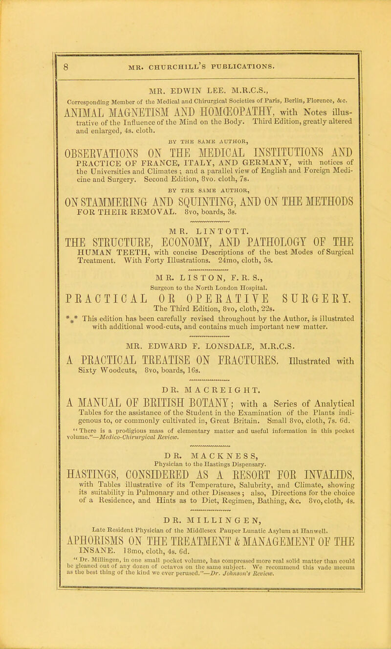 MR. EDWIN LEE. M.R.C.S., Corresponding Member of the Medical and Chirurgical Societies of Paris, Berlin, Florence, &c. ANIMAL MAGNETISM AND HOMEOPATHY, with Notes illus- trative of the Influence of the Mind on the Body. Third Edition, greatly altered and enlarged, 4s. cloth. BY THE SAME AUTHOIt, OBSERVATIONS ON THE MEDICAL INSTITUTIONS AND PRACTICE OF FRANCE, ITALY, AND GERMANY, with notices of the Universities and Climates ; and a parallel view of English and Foreign Medi- cine and Surgery. Second Edition, 8vo. cloth, 7s. BY THE SAME AUTHOR, ON STAMMERING AND SQUINTING, AND ON THE METHODS FOR THEIR REMOVAL. 8vo, boards, 3s. MR. LINTOTT. THE STRUCTURE, ECONOMY, AND PATHOLOGY OF THE HUMAN TEETH, with concise Descriptions of the best Modes of Surgical Treatment. With Forty Illustrations. 24mo, cloth, 5s. MR. LISTON, F. R. S., Surgeon to the North London Hospital. PRACTICAL OR OPERATIVE SURGERY. The Third Edition, 8vo, cloth, 22s. *s* This edition has been carefully revised throughout by the Author, is illustrated with additional wood-cuts, and contains much important new matter. MR. EDWARD F. LONSDALE, M.R.C.S. A PRACTICAL TREATISE ON FRACTURES, illustrated with Sixty Woodcuts, 8vo, boards, 16s. DR. MACREIGIIT. A MANUAL OF BRITISH BOTANY; with a Series of Analytical Tables for the assistance of the Student in the Examination of the Plants indi- genous to, or commonly cultivated in, Great Britain. Small 8vo, cloth, 7s. 6d. ‘ ‘ There is a prodigious mass of elementary matter and useful information in this pocket volume.”—Medico-Chirurgical Review. DR. MACKNESS, Physician to the Hastings Dispensary. HASTINGS, CONSIDERED AS A RESORT FOR INVALIDS, with Tables illustrative of its Temperature, Salubrity, and Climate, showing its suitability in Pulmonary and other Diseases; also. Directions for the choice of a Residence, and Iiints as to Diet, Regimen, Bathing, &c. 8vo, cloth, 4s. DR. M I L L I N G E N, Late Resident Physician of the Middlesex Pauper Lunatic Asylum at Hamvell. APHORISMS ON THE TREATMENT & MANAGEMENT OF THE INSANE. 18mo, cloth, 4s. 6d. “ Dr. IMillingen, in one small pocket volume, lias compressed more real solid matter than could be gleaned out of any dozen of octavos on the same subject. We recommend this vadc inccum as the best thing of the kiud wo ever perused.”—Dr. Johnson's Review.