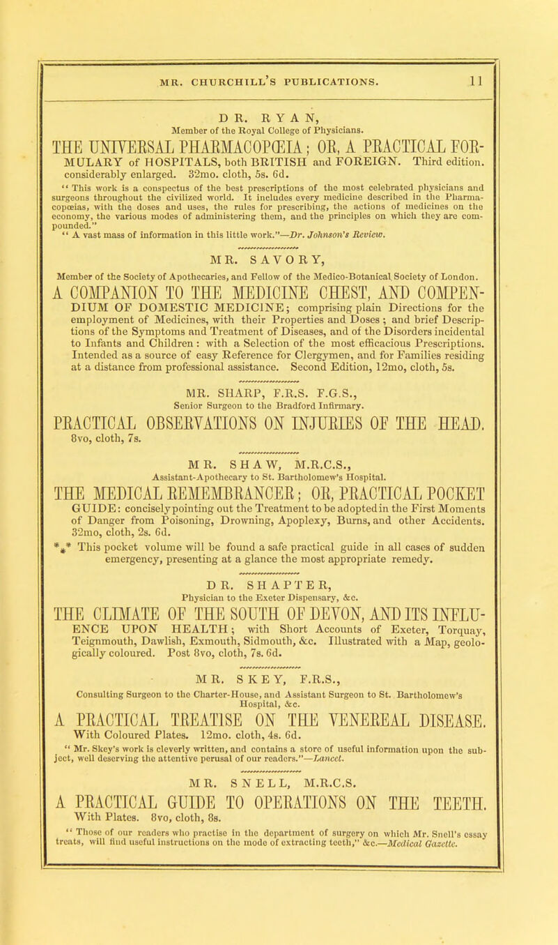 DR. RYAN, Member of the Royal College of Physicians. THE UNIVERSAL PHARMACOPOEIA; OR, A PRACTICAL FOR- MULARY of HOSPITALS, both BRITISH and FOREIGN. Third edition, considerably enlarged. 32mo. cloth, 5s. 6d. “ This work is a conspectus of the best prescriptions of the most celebrated physicians and surgeons throughout the civilized world. It includes every medicine described in the Pharma- copoeias, with the doses and uses, the rules for prescribing, the actions of medicines on the economy, the various modes of administering them, aud the principles on which they are com- pounded. “ A vast mass of information in this little work.”—Dr. Johnson’s Review. MR. SAVORY, Member of the Society of Apothecaries, and Fellow of the Medico-Botanical Society of London. A COMPANION TO THE MEDICINE CHEST, AND COMPEN- DIUM OF DOMESTIC MEDICINE; comprising plain Directions for the employment of Medicines, with their Properties and Doses ; and brief Descrip- tions of the Symptoms and Treatment of Diseases, and of the Disorders incidental to Infants and Children : with a Selection of the most efficacious Prescriptions. Intended as a source of easy Reference for Clergymen, and for Families residing at a distance from professional assistance. Second Edition, 12mo, cloth, 5s. MR. SHARP, F.R.S. F.G.S., Senior Surgeon to the Bradford Infirmary. PRACTICAL OBSERVATIONS ON INJURIES OE THE HEAD. 8vo, cloth, 7s. MR. SHAW, M.R.C.S., Assistant-Apothecary to St. Bartholomew’s Hospital. THE MEDICAL REMEMBRANCER; OR, PRACTICAL POCKET GUIDE: conciselypointing out the Treatment tobeadoptedin the First Moments of Danger from Poisoning, Drowning, Apoplexy, Burns, and other Accidents. 32mo, cloth, 2s. Gd. %* This pocket volume will be found a safe practical guide in all cases of sudden emergency, presenting at a glance the most appropriate remedy. DR. SHAPTER, Physician to the Exeter Dispensary, &c. THE CLIMATE OF THE SOUTH OF DEVON, AND ITS INFLU- ENCE UPON HEALTH; with Short Accounts of Exeter, Torquay, Teignmouth, Dawlish, Exmouth, Sidmouth, &c. Illustrated with a Map, geolo- gically coloured. Post 8vo, cloth, 7s. 6d. MR. SKEY, F.R.S., Consulting Surgeon to the Charter-House, and Assistant Surgeon to St. Bartholomew’s Hospital, &c. A PRACTICAL TREATISE ON THE VENEREAL DISEASE. With Coloured Plates. 12mo. cloth, 4s. Gd. “ Mr. Skey’s work is cleverly written, and contains a store of useful information upon the sub- ject, well deserving the attentive perusal of our readers.”—Lancet. MR. SNELL, M.R.C.S. A PRACTICAL GUIDE TO OPERATIONS ON THE TEETH. With Plates. 8vo, cloth, 8s. “ Those of our readers who practise in the department of surgery on which Mr. Snell's essay treats, will find useful instructions on the mode of extracting teeth,” &c.—Medical Gazette.