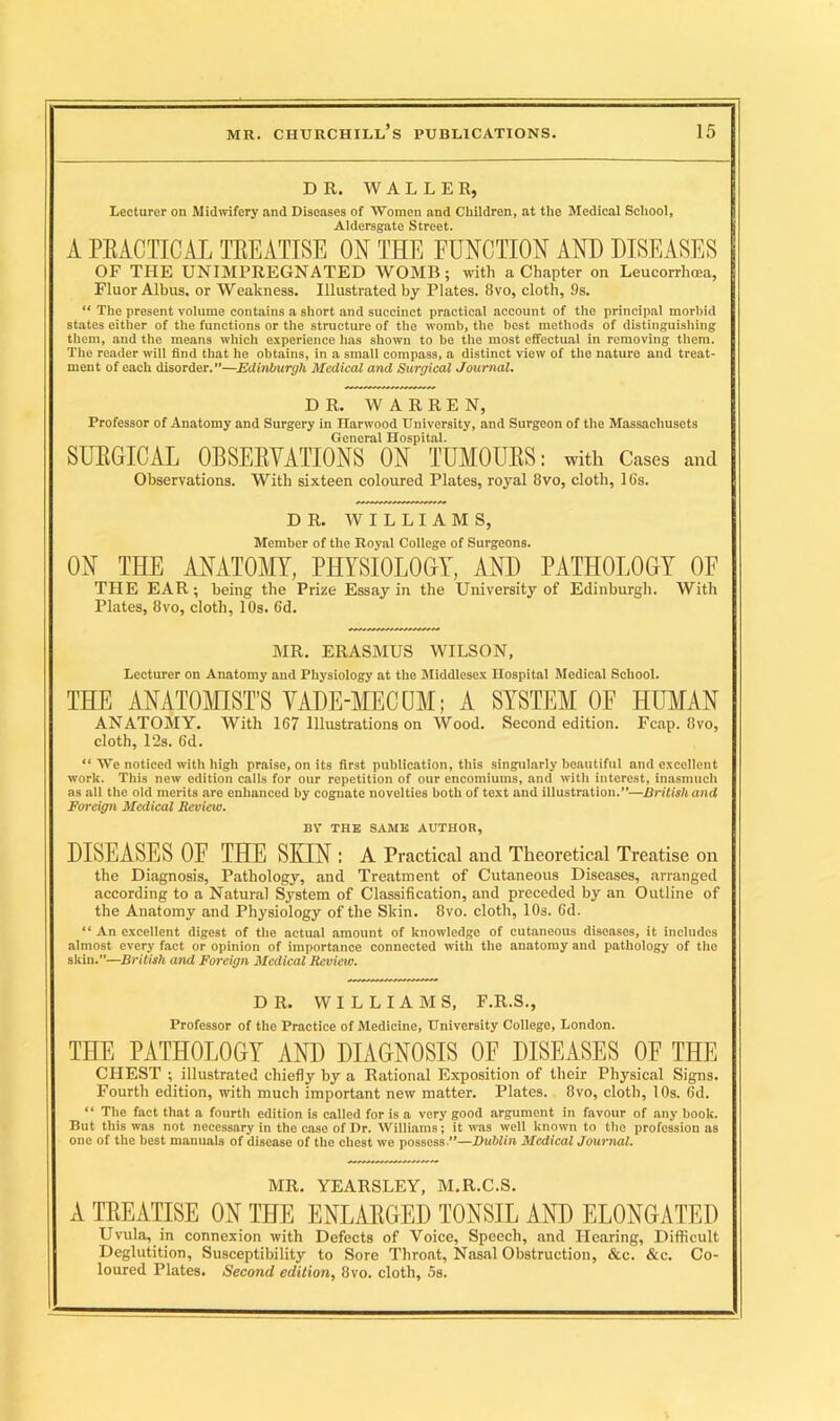 DR. WALLER, Lecturer on Midwifery and Diseases of Women and Children, at the Medical School, Aldersgate Street. A PRACTICAL TREATISE ON THE FUNCTION AND DISEASES OF THE UNIMPREGNATED WOMB; with a Chapter on Leucorrhoea, Fluor Albus. or Weakness. Illustrated by Plates. 8vo, cloth, 9s. “ The present volume contains a short and succinct practical account of the principal morbid states either of the functions or the structure of the womb, the best methods of distinguishing them, and the means which experience has shown to be the most effectual in removing them. The reader will find that he obtains, in a small compass, a distinct view of the nature and treat- ment of each disorder.”—Edinburgh Medical and Surgical Journal. DR. WARREN, Professor of Anatomy and Surgery in Harwood University, and Surgeon of the Massachusets General Hospital. SURGICAL OBSERVATIONS ON TUMOURS: with Cases and Observations. With sixteen coloured Plates, royal 8vo, cloth, 16s. DR. WILLIAMS, Member of the Royal College of Surgeons. ON THE ANATOMY, PHYSIOLOGY, AND PATHOLOGY OF THE EAR; being the Prize Essay in the University of Edinburgh. With Plates, 8vo, cloth, 10s. Gd. MR. ERASMUS WILSON, Lecturer on Anatomy and Physiology at the Middlesex Hospital Medical School. THE ANATOMIST’S VADE-MECUM; A SYSTEM OF HUMAN ANATOMY. With 167 Illustrations on Wood. Second edition. Fcap. 8vo, cloth, 12s. 6d. “ We noticed with high praise, on its first publication, this singularly beautiful and excellent work. This new edition calls for our repetition of our encomiums, and with interest, inasmuch as all the old merits are enhanced by cognate novelties both of text and illustration.”—British and Foreign Medical Review. BV THE SAME AUTHOR, DISEASES OF THE SEXN : A Practical and Theoretical Treatise on the Diagnosis, Pathology, and Treatment of Cutaneous Diseases, arranged according to a Natural System of Classification, and preceded by an Outline of the Anatomy and Physiology of the Skin. 8vo. cloth, 10s. 6d. “ An excellent digest of the actual amount of knowledge of cutaneous diseases, it includes almost every fact or opinion of importance connected with the anatomy and pathology of the skin.”—British and Foreign Medical Review. DR. WILLIAMS, F.R.S., Professor of the Practice of Medicine, University College, London. THE PATHOLOGY AND DIAGNOSIS OF DISEASES OF THE CHEST ; illustrated chiefly by a Rational Exposition of their Physical Signs. Fourth edition, with much important new matter. Plates. 8vo, cloth, 10s. Gd. “ The fact that a fourth edition is called for is a very good argument in favour of any book. But this was not necessary in the case of Dr. Williams; it was well known to the profession as one of the best manuals of disease of the chest we possess.”—Dublin Medical Journal. MR. YEARSLEY, M.R.C.S. A TREATISE ON THE ENLARGED TONSIL AND ELONGATED Uvula, in connexion with Defects of Voice, Speech, and Hearing, Difficult Deglutition, Susceptibility to Sore Throat, Nasal Obstruction, &c. &c. Co- loured Plates. Second edition, 8vo. cloth, 5s.