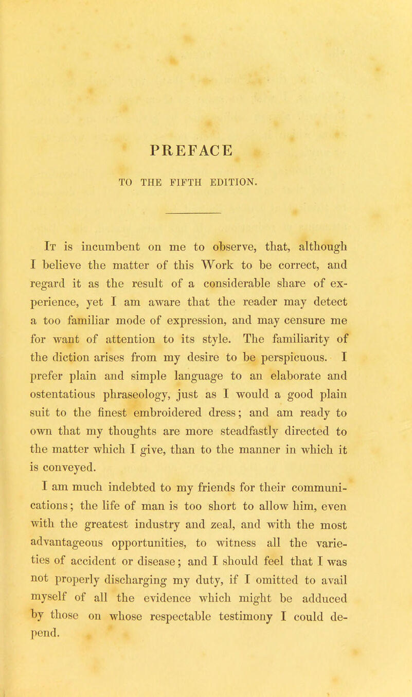 PREFACE TO THE FIFTH EDITION. It is incumbent on me to observe, that, although I believe the matter of this Work to be correct, and regard it as the result of a considerable share of ex- perience, yet I am aware that the reader may detect a too familiar mode of expression, and may censure me for want of attention to its style. The familiarity of the diction arises from my desire to be perspicuous. I prefer plain and simple language to an elaborate and ostentatious phraseology, just as I would a good plain suit to the finest embroidered dress; and am ready to own that my thoughts are more steadfastly directed to the matter which I give, than to the manner in which it is conveyed. I am much indebted to my friends for their communi- cations ; the life of man is too short to allow him, even with the greatest industry and zeal, and with the most advantageous opportunities, to witness all the varie- ties of accident or disease; and I should feel that I was not properly discharging my duty, if I omitted to avail myself of all the evidence which might be adduced by those on whose respectable testimony I could de- pend.