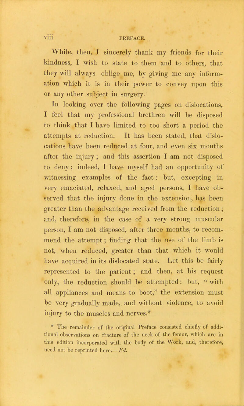 While, then, I sincerely thank my friends for their kindness, I wish to state to them and to others, that they will always oblige me, by giving me any inform- ation which it is in their power to convey upon this or any other subject in surgery. In looking over the following pages on dislocations, I feel that my professional brethren will be disposed to think that I have limited to too short a period the attempts at reduction. It has been stated, that dislo- cations have been reduced at four, and even six months after the injury ; and this assertion I am not disposed to deny; indeed, I have myself had an opportunity of witnessing examples of the fact: but, excepting in very emaciated, relaxed, and aged persons, I have ob- served that the injury done in the extension, has been greater than the advantage received from the reduction; and, therefore, in the case of a very strong muscular person, I am not disposed, after three months, to recom- mend the attempt; finding that the use of the limb is not, when reduced, greater than that which it would have acquired in its dislocated state. Let this be fairly represented to the patient; and then, at his request only, the reduction should be attempted: but, “ with all appliances and means to boot,” the extension must be very gradually made, and without violence, to avoid injury to the muscles and nerves.* * The remainder of the original Preface consisted chiefly of addi- tional observations on fracture of the neck of the femur, which are in this edition incorporated with the body of the Work, and, therefore, need not be reprinted here.—Ed.