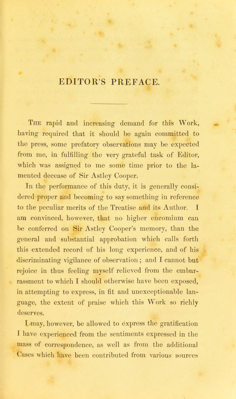 EDITOR’S PREFACE. The rapid and increasing demand for this Work, having required that it should he again committed to the press, some prefatory observations may be expected from me, in fulfilling the very grateful task of Editor, which was assigned to me some time prior to the la- mented decease of Sir Astley Cooper. In the performance of this duty, it is generally consi- dered proper and becoming to say something in reference to the peculiar merits of the Treatise and its Author. I am convinced, however, that no higher encomium can be conferred on Sir Astley Cooper’s memory, than the general and substantial approbation which calls forth this extended record of his long experience, and of his discriminating vigilance of observation ; and I cannot but rejoice in thus feeling myself relieved from the embar- rassment to which I should otherwise have been exposed, in attempting to express, in fit and unexceptionable lan- guage, the extent of praise which this Work so richly deserves. I may, however, be allowed to express the gratification I have experienced from the sentiments expressed in the mass of correspondence, as well as from the additional Cases which have been contributed from various sources