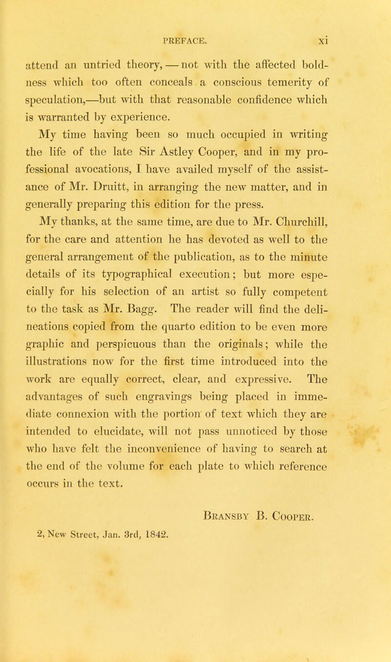 attend an untried theory,—not with the affected bold- ness which too often conceals a conscious temerity of speculation,—but with that reasonable confidence which is warranted by experience. My time having been so much occupied in writing the life of the late Sir Astley Cooper, and in my pro- fessional avocations, I have availed myself of the assist- ance of Mr. Druitt, in arranging the new matter, and in generally preparing this edition for the press. My thanks, at the same time, are due to Mr. Churchill, for the care and attention he has devoted as well to the general arrangement of the publication, as to the minute details of its typographical execution; but more espe- cially for his selection of an artist so fully competent to the task as Mr. Bagg. The reader will find the deli- neations copied from the quarto edition to be even more graphic and perspicuous than the originals; while the illustrations now for the first time introduced into the work are equally correct, clear, and expressive. The advantages of such engravings being placed in imme- diate connexion with the portion of text which they are intended to elucidate, will not pass unnoticed by those who have felt the inconvenience of having to search at the end of the volume for each plate to which reference occurs in the text. 2, New Street, Jan. 3rd, 1842. Bransby B. Cooper.