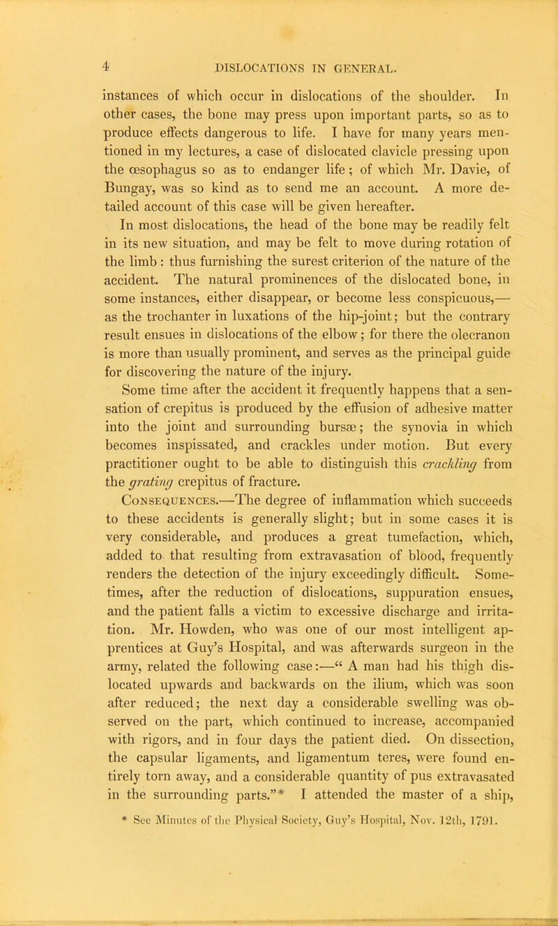 instances of which occur in dislocations of the shoulder. In other cases, the bone may press upon important parts, so as to produce effects dangerous to life. I have for many years men- tioned in my lectures, a case of dislocated clavicle pressing upon the oesophagus so as to endanger life; of which Mr. Davie, of Bungay, was so kind as to send me an account. A more de- tailed account of this case will be given hereafter. In most dislocations, the head of the bone may be readily felt in its new situation, and may be felt to move during rotation of the limb : thus furnishing the surest criterion of the nature of the accident. The natural prominences of the dislocated bone, in some instances, either disappear, or become less conspicuous,— as the trochanter in luxations of the hip-joint; but the contrary result ensues in dislocations of the elbow; for there the olecranon is more than usually prominent, and serves as the principal guide for discovering the nature of the injury. Some time after the accident it frequently happens that a sen- sation of crepitus is produced by the effusion of adhesive matter into the joint and surrounding bursse; the synovia in which becomes inspissated, and crackles under motion. But every practitioner ought to be able to distinguish this crackling from the grating crepitus of fracture. Consequences.—The degree of inflammation which succeeds to these accidents is generally slight; but in some cases it is very considerable, and produces a great tumefaction, which, added to that resulting from extravasation of blood, frequently renders the detection of the injury exceedingly difficult. Some- times, after the reduction of dislocations, suppuration ensues, and the patient falls a victim to excessive discharge and irrita- tion. Mr. Howden, who was one of our most intelligent ap- prentices at Guy’s Hospital, and was afterwards surgeon in the army, related the following case:—“ A man had his thigh dis- located upwards and backw'ards on the ilium, which was soon after reduced; the next day a considerable swelling was ob- served on the part, which continued to increase, accompanied with rigors, and in four days the patient died. On dissection, the capsular ligaments, and ligamentum teres, were found en- tirely tom away, and a considerable quantity of pus extravasated in the surrounding parts.”* I attended the master of a ship, * See Minutes of the Physical Society, Guy’s Hospital, Nov. 12th, 1791.