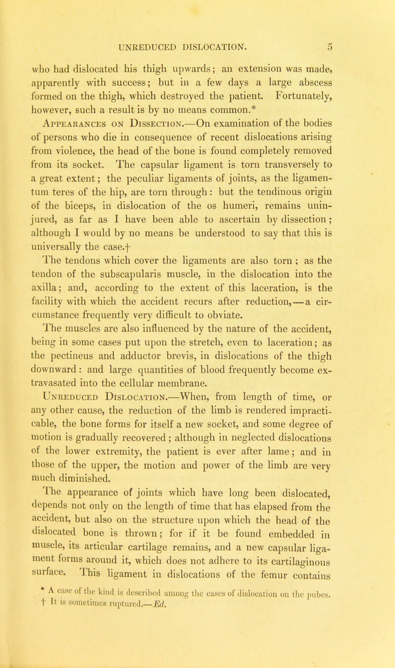 who had dislocated his thigh upwards; an extension was made, apparently with success; but in a few days a large abscess formed on the thigh, which destroyed the patient. Fortunately, however, such a result is by no means common.* Appearances on Dissection.—On examination of the bodies of persons who die in consequence of recent dislocations arising from violence, the head of the bone is found completely removed from its socket. The capsular ligament is torn transversely to a great extent; the peculiar ligaments of joints, as the ligamen- tum teres of the hip, are torn through: but the tendinous origin of the biceps, in dislocation of the os humeri, remains unin- jured, as far as I have been able to ascertain by dissection; although I would by no means be understood to say that this is universally the case.f The tendons which cover the ligaments are also torn ; as the tendon of the subscapularis muscle, in the dislocation into the axilla; and, according to the extent of this laceration, is the facility with which the accident recurs after reduction, — a cir- cumstance frequently very difficult to obviate. The muscles are also influenced by the nature of the accident, being in some cases put upon the stretch, even to laceration; as the pectineus and adductor brevis, in dislocations of the thigh downward : and large quantities of blood frequently become ex- travasated into the cellular membrane. Unreduced Dislocation.—When, from length of time, or any other cause, the reduction of the limb is rendered impracti- cable, the bone forms for itself a new socket, and some degree of motion is gradually recovered ; although in neglected dislocations of the lower extremity, the patient is ever after lame; and in those of the upper, the motion and power of the limb are very much diminished. The appearance of joints which have long been dislocated, depends not only on the length of time that has elapsed from the accident, but also on the structure upon which the head of the dislocated bone is thrown; for if it he found embedded in muscle, its articular cartilage remains, and a new capsular liga- ment forms around it, which does not adhere to its cartilaginous surface. This ligament in dislocations of the femur contains * A case of the kind is described among the cases of dislocation on the pubes. f It is sometimes ruptured.—Ed.