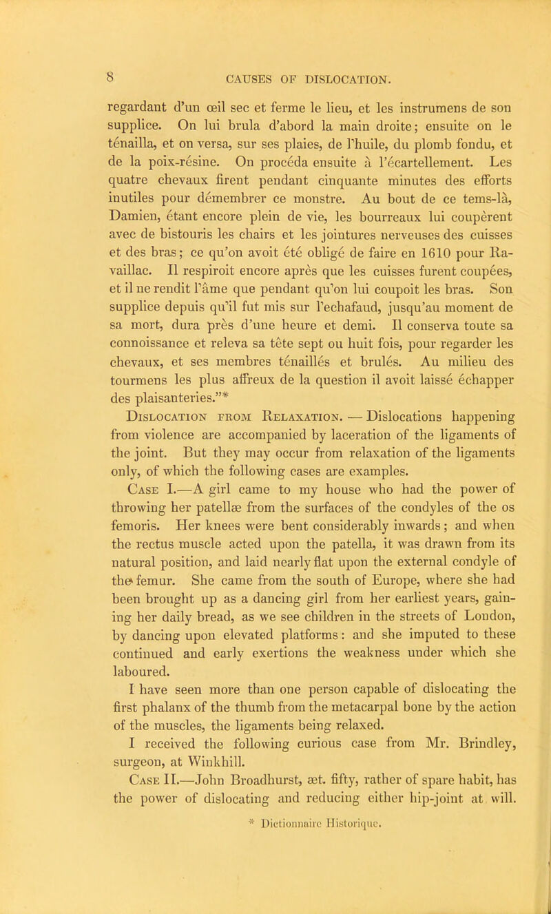 regardant d’un ceil sec et ferme le lieu, et lcs instrumens de son supplice. On lui brula d’abord la main droite; ensuite on le tenailla, et on versa, sur ses plaies, de l’huile, du plomb fondu, et de la poix-resine. On proceda ensuite a l’ecartellement. Les quatre chevaux firent pendant cinquante minutes des efforts inutiles pour demembrer ce monstre. Au bout de ce tems-la, Damien, etant encore plein de vie, les bourreaux lui couperent avec de bistouris les chairs et les jointures nerveuses des cuisses et des bras; ce qu’on avoit ete oblige de faire en 1610 pour Ra- vaillac. II respiroit encore apres que les cuisses furent coupees, et il ne rendit Tame que pendant qu’on lui coupoit les bras. Son supplice depuis qu’il fut mis sur l’echafaud, jusqu’au moment de sa mort, dura pres d’une heure et demi. II conserva toute sa connoissance et releva sa tete sept ou huit fois, pour regarder les chevaux, et ses membres tenailles et brules. Au milieu des tourmens les plus affreux de la question il avoit laisse eehapper des plaisanteries.”* Dislocation from Relaxation. — Dislocations happening from violence are accompanied by laceration of the ligaments of the joint. But they may occur from relaxation of the ligaments only, of which the following cases are examples. Case I.—A girl came to my house who had the power of throwing her patellae from the surfaces of the condyles of the os femoris. Her knees were bent considerably inwards ; and when the rectus muscle acted upon the patella, it was drawn from its natural position, and laid nearly flat upon the external condyle of the femur. She came from the south of Europe, where she had been brought up as a dancing girl from her earliest years, gain- ing her daily bread, as we see children in the streets of London, by dancing upon elevated platforms: and she imputed to these continued and early exertions the weakness under which she laboured. I have seen more than one person capable of dislocating the first phalanx of the thumb from the metacarpal bone by the action of the muscles, the ligaments being relaxed. I received the following curious case from Mr. Brindley, surgeon, at Winkhill. Case II.—John Broadhurst, set. fifty, rather of spare habit, has the power of dislocating and reducing either hip-joint at will. * Dictioiinuiic Historique.