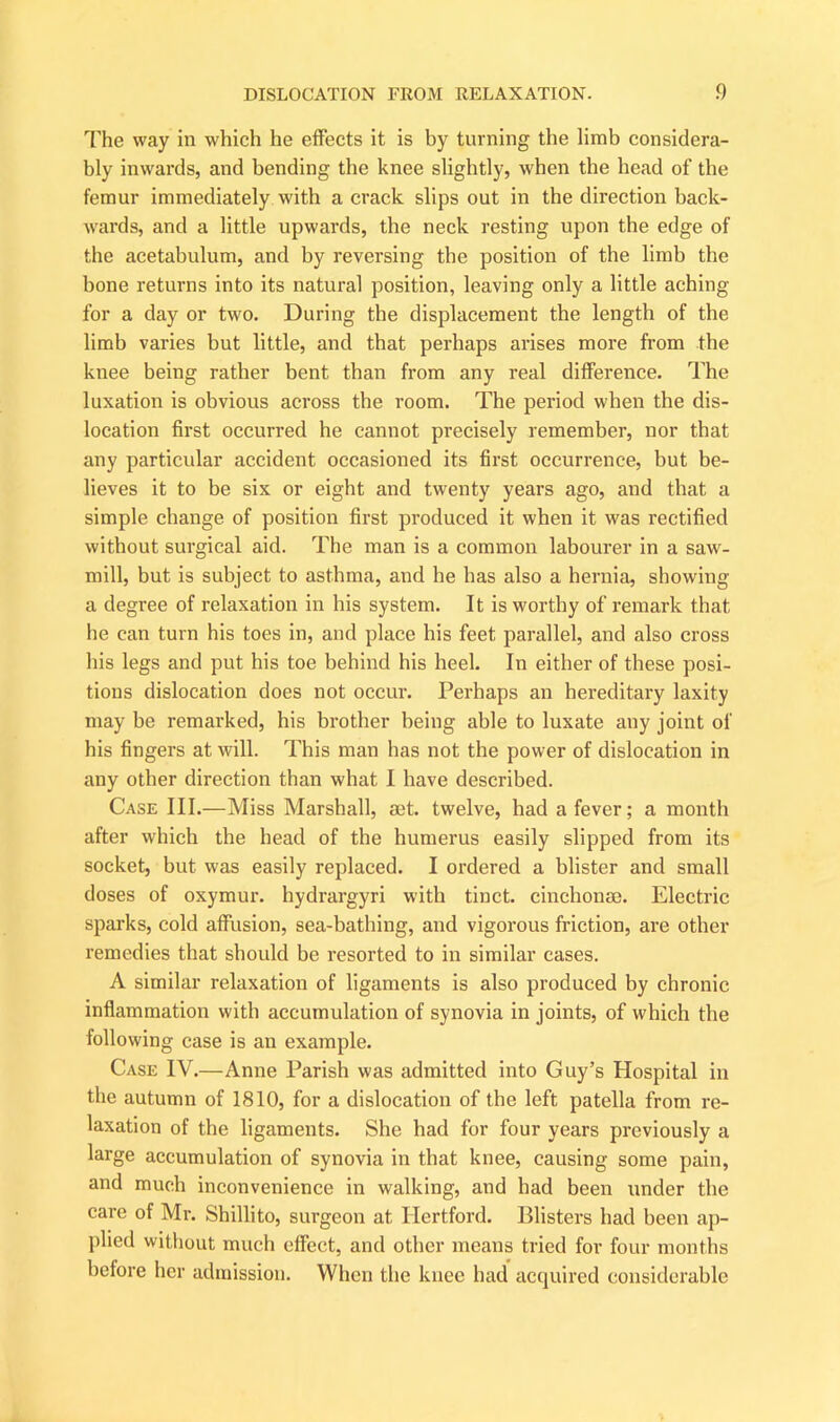 The way in which he effects it is by turning the limb considera- bly inwards, and bending the knee slightly, when the head of the femur immediately with a crack slips out in the direction back- wards, and a little upwards, the neck resting upon the edge of the acetabulum, and by reversing the position of the limb the bone returns into its natural position, leaving only a little aching for a day or two. During the displacement the length of the limb varies but little, and that perhaps arises more from the knee being rather bent than from any real difference. The luxation is obvious across the room. The period when the dis- location first occurred he cannot precisely remember, nor that any particular accident occasioned its first occurrence, but be- lieves it to be six or eight and twenty years ago, and that a simple change of position first produced it when it was rectified without surgical aid. The man is a common labourer in a saw- mill, but is subject to asthma, and he has also a hernia, showing a degree of relaxation in his system. It is worthy of remark that he can turn his toes in, and place his feet parallel, and also cross his legs and put his toe behind his heel. In either of these posi- tions dislocation does not occur. Perhaps an hereditary laxity may be remarked, his brother being able to luxate any joint of his fingers at will. This man has not the power of dislocation in any other direction than what I have described. Case III.—Miss Marshall, set. twelve, had a fever; a month after which the head of the humerus easily slipped from its socket, but was easily replaced. I ordered a blister and small doses of oxymur. hydrargyri with tinct. cinchonse. Electric sparks, cold affusion, sea-bathing, and vigorous friction, are other remedies that should be resorted to in similar cases. A similar relaxation of ligaments is also produced by chronic inflammation with accumulation of synovia in joints, of which the following case is an example. Case IV.—Anne Parish was admitted into Guy’s Hospital in the autumn of 1810, for a dislocation of the left patella from re- laxation of the ligaments. She had for four years previously a large accumulation of synovia in that knee, causing some pain, and much inconvenience in walking, and had been under the care of Mr. Shillito, surgeon at Hertford. Blisters had been ap- plied without much effect, and other means tried for four months before her admission. When the knee had acquired considerable