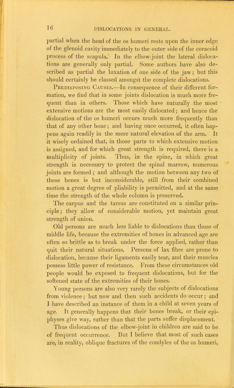 partial when the head of the os humeri rests upon the inner edge of the glenoid cavity immediately to the outer side of the coracoid process of the scapula. In the elbow-joint the lateral disloca- tions are generally only partial. Some authors have also de- scribed as partial the luxation of one side of the jaw; but this should certainly be classed amongst the complete dislocations. Predisposing Causes.—In consequence of their different for- mation, we find that in some joints dislocation is much more fre- quent than in others. Those which have naturally the most extensive motions are the most easily dislocated; and hence the dislocation of the os humeri occurs much more frequently than that of any other bone; and having once occurred, it often hap- pens again readily in the mere natural elevation of the arm. It it wisely ordained that, in those parts to which extensive motion is assigned, and for which great strength is required, there is a multiplicity of joints. Thus, in the spine, in which great strength is necessary to protect the spinal marrow, numerous joints are formed ; and although the motion between any two of these bones is but inconsiderable, still from their combined motion a great degree of pliability is permitted, and at the same time the strength of the whole column is preserved. The carpus and the tarsus are constituted on a similar prin- ciple ; they allow of considerable motion, yet maintain great strength of union. Old persons are much less liable to dislocations than those of middle life, because the extremities of bones in advanced age are often so brittle as to break under the force applied, rather than quit their natural situations. Persons of lax fibre are prone to dislocation, because their ligaments easily tear, and their muscles possess little power of resistance. From these circumstances old people would be exposed to frequent dislocations, but for the softened state of the extremities of their bones. Young persons are also very rarely the subjects of dislocations from violence; but now and then such accidents do occur; and I have described an instance of them in a child at seven years of age. It generally happens that their bones break, or their epi- physes give way, rather than that the parts suffer displacement. Thus dislocations of the elbow-joint in children are said to be of frequent occurrence. But I believe that most of such cases are, in reality, oblique fractures of the condyles of the os humeri,