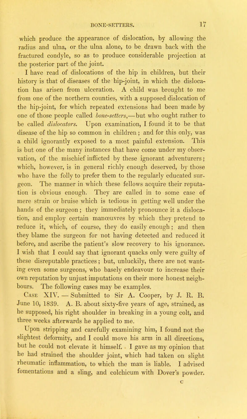 which produce the appearance of dislocation, by allowing the radius and ulna, or the ulna alone, to be drawn back with the fractured condyle, so as to produce considerable projection at the posterior part of the joint. I have read of dislocations of the hip in children, but their history is that of diseases of the hip-joint, in which the disloca- tion has arisen from ulceration. A child was brought to me from one of the northern counties, with a supposed dislocation of the hip-joint, for which repeated extensions had been made by one of those people called bone-setters,—but who ought rather to be called dislocators. Upon examination, I found it to be that disease of the hip so common in children; and for this only, was a child ignorantly exposed to a most painful extension. This is but one of the many instances that have come under my obser- vation, of the mischief inflicted by these ignorant adventurers; which, however, is in general richly enough deserved, by those who have the folly to prefer them to the regularly educated sur- geon. The manner in which these fellows acquire their reputa- tion is obvious enough. They are called in to some case of mere strain or bruise which is tedious in getting well under the hands of the surgeon ; they immediately pronounce it a disloca- tion, and employ certain manoeuvres by which they pretend to reduce it, which, of course, they do easily enough; and then they blame the surgeon for not having detected and reduced it before, and ascribe the patient’s slow recovery to his ignorance. I wish that I could say that ignorant quacks only were guilty of these disreputable practices; but, unluckily, there are not want- ing even some surgeons, who basely endeavour to increase their own reputation by unjust imputations on their more honest neigh- bours. The following cases may be examples. Case XIV. — Submitted to Sir A. Cooper, by J. R. B. June 10, 1839. A. B. about sixty-five years of age, strained, as he supposed, his right shoulder in breaking in a young colt, and three weeks afterwards he applied to me. Upon stripping and carefully examining him, I found not the slightest deformity, and I could move his arm in all directions, but he could not elevate it himself. I gave as my opinion that he had strained the shoulder joint, which had taken on slight rheumatic inflammation, to which the man is liable. I advised fomentations and a sling, and colchicum with Dover’s powder. c