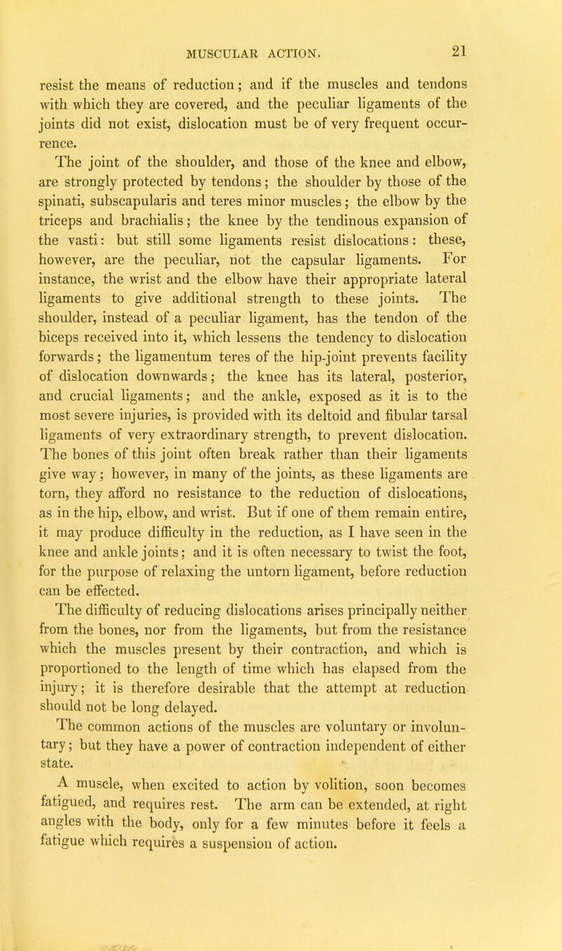 resist the means of redaction; and if the muscles and tendons with which they are covered, and the peculiar ligaments of the joints did not exist, dislocation must be of very frequent occur- rence. The joint of the shoulder, and those of the knee and elbow, are strongly protected by tendons; the shoulder by those of the spinati, subscapularis and teres minor muscles; the elbow by the triceps and brachialis; the knee by the tendinous expansion of the vasti: but still some ligaments resist dislocations: these, however, are the peculiar, not the capsular ligaments. For instance, the wrist and the elbow have their appropriate lateral ligaments to give additional strength to these joints. The shoulder, instead of a peculiar ligament, has the tendon of the biceps received into it, which lessens the tendency to dislocation forwards; the ligamentum teres of the hip-joint prevents facility of dislocation downwards; the knee has its lateral, posterior, and crucial ligaments; and the ankle, exposed as it is to the most severe injuries, is provided with its deltoid and fibular tarsal ligaments of very extraordinary strength, to prevent dislocation. The bones of this joint often break rather than their ligaments give way; however, in many of the joints, as these ligaments are torn, they afford no resistance to the reduction of dislocations, as in the hip, elbow, and wrist. But if one of them remain entire, it may produce difficulty in the reduction, as I have seen in the knee and ankle joints; and it is often necessary to twist the foot, for the purpose of relaxing the untorn ligament, before reduction can be effected. The difficulty of reducing dislocations arises principally neither from the bones, nor from the ligaments, but from the resistance which the muscles present by their contraction, and which is proportioned to the length of time which has elapsed from the injury; it is therefore desirable that the attempt at reduction should not be long delayed. The common actions of the muscles are voluntary or involun- tary ; but they have a power of contraction independent of either state. A muscle, when excited to action by volition, soon becomes fatigued, and requires rest. The arm can be extended, at right angles with the body, only for a few minutes before it feels a fatigue which requires a suspension of action.