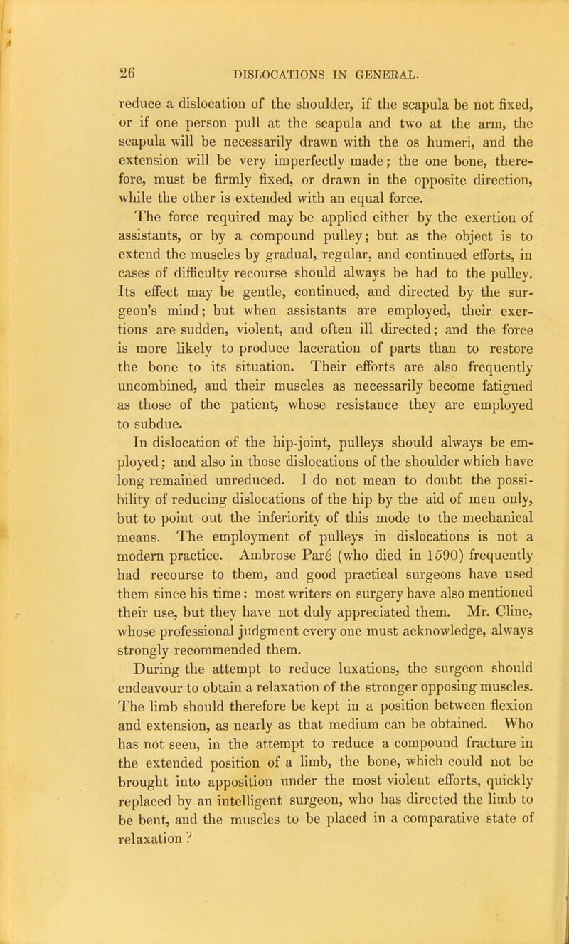 reduce a dislocation of the shoulder, if the scapula be not fixed, or if one person pull at the scapula and two at the arm, the scapula will be necessarily drawn with the os humeri, and the extension will be very imperfectly made; the one bone, there- fore, must be firmly fixed, or drawn in the opposite direction, while the other is extended with an equal force. The force required may be applied either by the exertion of assistants, or by a compound pulley; but as the object is to extend the muscles by gradual, regular, and continued efforts, in cases of difficulty recourse should always be had to the pulley. Its effect may be gentle, continued, and directed by the sur- geon’s mind; but when assistants are employed, their exer- tions are sudden, violent, and often ill directed; and the force is more likely to produce laceration of parts than to restore the bone to its situation. Their efforts are also frequently uncombined, and their muscles as necessarily become fatigued as those of the patient, whose resistance they are employed to subdue. In dislocation of the hip-joint, pulleys should always be em- ployed ; and also in those dislocations of the shoulder which have long remained unreduced. I do not mean to doubt the possi- bility of reducing dislocations of the hip by the aid of men only, but to point out the inferiority of this mode to the mechanical means. The employment of pulleys in dislocations is not a modern practice. Ambrose Pare (who died in 1590) frequently had recourse to them, and good practical surgeons have used them since his time: most writers on surgery have also mentioned their use, but they have not duly appreciated them. Mr. Cline, whose professional judgment everyone must acknowledge, always strongly recommended them. During the attempt to reduce luxations, the surgeon should endeavour to obtain a relaxation of the stronger opposing muscles. The limb should therefore be kept in a position between flexion and extension, as nearly as that medium can be obtained. Who has not seen, in the attempt to reduce a compound fracture in the extended position of a limb, the bone, which could not be brought into apposition under the most violent efforts, quickly replaced by an intelligent surgeon, who has directed the limb to be bent, and the muscles to be placed in a comparative state of relaxation ?