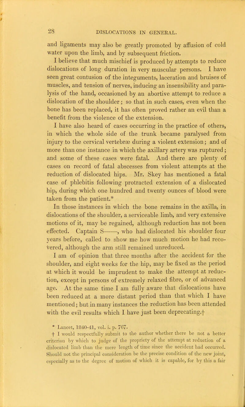 and ligaments may also be greatly promoted by affusion of cold water upon the limb, and by subsequent friction. I believe that much mischief is produced by attempts to reduce dislocations of long duration in very muscular persons. I have seen great contusion of the integuments, laceration and bruises of muscles, and tension of nerves, inducing an insensibility and para- lysis of the hand, occasioned by an abortive attempt to reduce a dislocation of the shoulder; so that in such cases, even when the bone has been replaced, it has often proved rather an evil than a benefit from the violence of the extension. I have also heard of cases occurring in the practice of others, in which the whole side of the trunk became paralysed from injury to the cervical vertebrae during a violent extension; and of more than one instance in which the axillary artery was ruptured ; and some of these cases were fatal. And there are plenty of cases on record of fatal abscesses from violent attempts at the reduction of dislocated hips. Mr. Skey has mentioned a fatal case of phlebitis following protracted extension of a dislocated hip, during which one hundred and twenty ounces of blood were taken from the patient.* In those instances in which the bone remains in the axilla, in dislocations of the shoulder, a serviceable limb, and very extensive motions of it, may be regained, although reduction has not been effected. Captain S , who had dislocated his shoulder four years before, called to show me how much motion he had reco- vered, although the arm still remained unreduced. I am of opinion that three months after the accident for the shoulder, and eight weeks for the hip, may be fixed as the period at which it would be imprudent to make the attempt at reduc- tion, except in persons of extremely relaxed fibre, or of advanced age. At the same time I am fully aware that dislocations have been reduced at a more distant period than that which I have mentioned; but in many instances the reduction has been attended with the evil results which I have just been deprecating.j~ * Lancet, 1840-41, vol. i. p. 767- -f I would respectfully submit to the author whether there he not a better criterion by which to judge of the propriety of the attempt at reduction of a dislocated limb than the mere length of time since the accident had occurred. Should not the principal consideration he the precise condition of the new joint, especially as to the degree of motion of which it is capable, for by this a fair