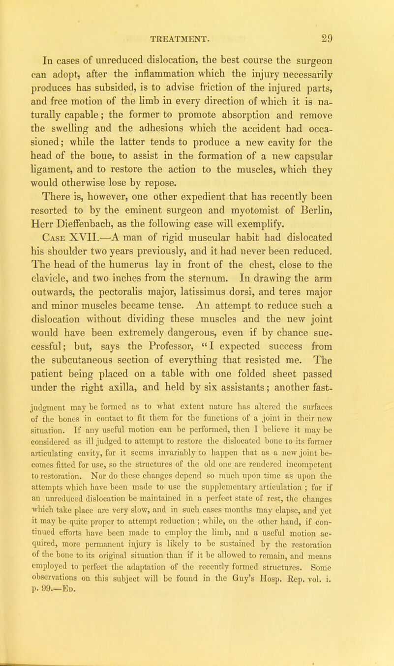 In cases of unreduced dislocation, the best course the surgeon can adopt, after the inflammation which the injury necessarily produces has subsided, is to advise friction of the injured parts, and free motion of the limb in every direction of which it is na- turally capable; the former to promote absorption and remove the swelling and the adhesions which the accident had occa- sioned; while the latter tends to produce a new cavity for the head of the bone, to assist in the formation of a new capsular ligament, and to restore the action to the muscles, which they would otherwise lose by repose. There is, however, one other expedient that has recently been resorted to by the eminent surgeon and myotomist of Berlin, Herr Dieffenbach, as the following case will exemplify. Case XVII.—A man of rigid muscular habit had dislocated his shoulder two years previously, and it had never been reduced. The head of the humerus lay in front of the chest, close to the clavicle, and two inches from the sternum. In drawing the arm outwards, the pectoralis major, latissimus dorsi, and teres major and minor muscles became tense. An attempt to reduce such a dislocation without dividing these muscles and the new joint would have been extremely dangerous, even if by chance suc- cessful; but, says the Professor, “I expected success from the subcutaneous section of everything that resisted me. The patient being placed on a table with one folded sheet passed under the right axilla, and held by six assistants; another fast- judgment may be formed as to what extent nature has altered the surfaces of the hones in contact to fit them for the functions of a joint in their new situation. If any useful motion can he performed, then I believe it may he considered as ill judged to attempt to restore the dislocated hone to its former articulating cavity, for it seems invariably to happen that as a new joint be- comes fitted for use, so the structures of the old one are rendered incompetent to restoration. Nor do these changes depend so much upon time as upon the attempts which have been made to use the supplementary articulation ; for if an unreduced dislocation he maintained in a perfect state of rest, the changes which take place are very slow, and in such cases months may elapse, and yet it may be quite proper to attempt reduction ; while, on the other hand, if con- tinued efforts have been made to employ the limb, and a useful motion ac- quired, more permanent injury is likely to be sustained by the restoration of the bone to its original situation than if it be allowed to remain, and means employed to perfect the adaptation of the recently formed structures. Some observations on this subject will be found in the Guy’s Hosp. Rep. vol. i. p. 99.—Ed.