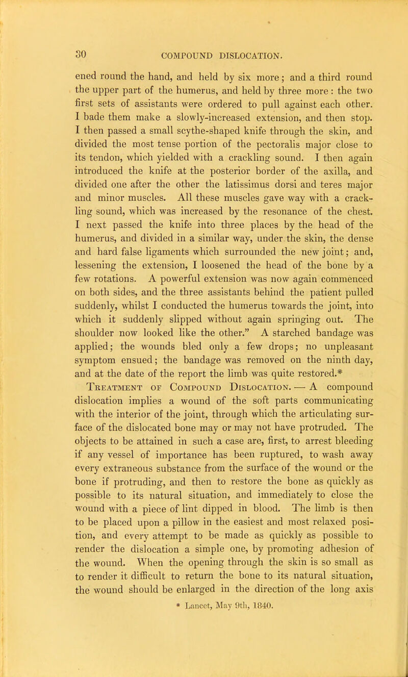 so ened round the hand, and held by six more; and a third round the upper part of the humerus, and held by three more: the two first sets of assistants were ordered to pull against each other. I bade them make a slowly-increased extension, and then stop. I then passed a small scythe-shaped knife through the skin, and divided the most tense portion of the pectoralis major close to its tendon, which yielded with a crackling sound. I then again introduced the knife at the posterior border of the axilla, and divided one after the other the latissimus dorsi and teres major and minor muscles. All these muscles gave way with a crack- ling sound, which was increased by the resonance of the chest. I next passed the knife into three places by the head of the humerus, and divided in a similar way, under the skin, the dense and hard false ligaments which surrounded the new joint; and, lessening the extension, I loosened the head of the bone by a few rotations. A powerful extension was now again commenced on both sides, and the three assistants behind the patient pulled suddenly, whilst I conducted the humerus towards the joint, into which it suddenly slipped without again springing out. The shoulder now looked like the other.” A starched bandage was applied; the wounds bled only a few drops; no unpleasant symptom ensued; the bandage was removed on the ninth day, and at the date of the report the limb was quite restored.* Treatment of Compound Dislocation. — A compound dislocation implies a wound of the soft parts communicating with the interior of the joint, through which the articulating sur- face of the dislocated bone may or may not have protruded. The objects to be attained in such a case are, first, to arrest bleeding if any vessel of importance has been ruptured, to wash away every extraneous substance from the surface of the wound or the bone if protruding, and then to restore the bone as quickly as possible to its natural situation, and immediately to close the wound with a piece of lint dipped in blood. The limb is then to be placed upon a pillow in the easiest and most relaxed posi- tion, and every attempt to be made as quickly as possible to render the dislocation a simple one, by promoting adhesion of the wound. When the opening through the skin is so small as to render it difficult to return the bone to its natural situation, the wound should be enlarged in the direction of the long axis * Lancet, May 9tli, 1840.