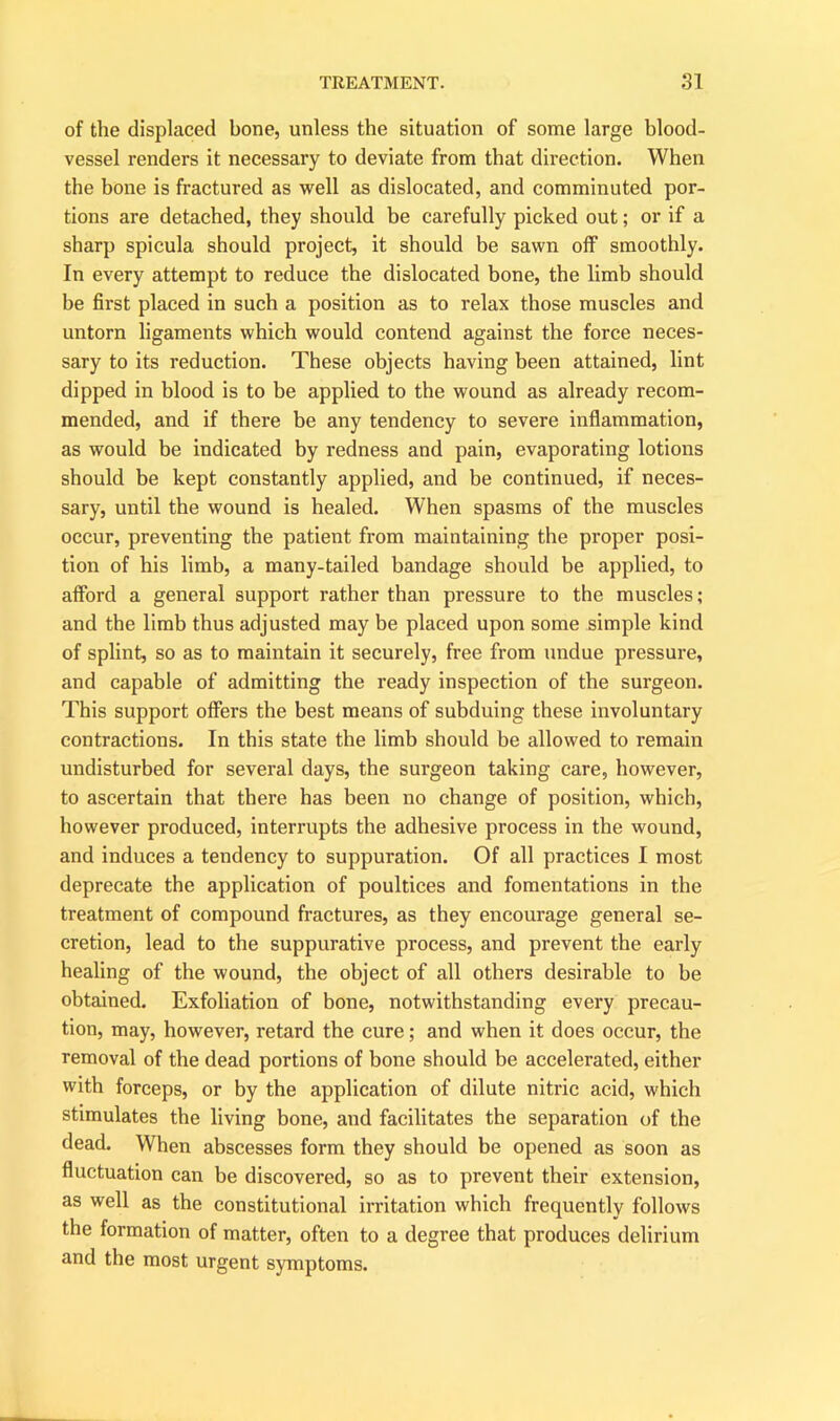 of the displaced bone, unless the situation of some large blood- vessel renders it necessai’y to deviate from that direction. When the bone is fractured as well as dislocated, and comminuted por- tions are detached, they should be carefully picked out; or if a sharp spicula should project, it should be sawn off smoothly. In every attempt to reduce the dislocated bone, the limb should be first placed in such a position as to relax those muscles and untorn ligaments which would contend against the force neces- sary to its reduction. These objects having been attained, lint dipped in blood is to be applied to the wound as already recom- mended, and if there be any tendency to severe inflammation, as would be indicated by redness and pain, evaporating lotions should be kept constantly applied, and be continued, if neces- sary, until the wound is healed. When spasms of the muscles occur, preventing the patient from maintaining the proper posi- tion of his limb, a many-tailed bandage should be applied, to afford a general support rather than pressure to the muscles; and the limb thus adjusted may be placed upon some simple kind of splint, so as to maintain it securely, free from undue pressure, and capable of admitting the ready inspection of the surgeon. This support offers the best means of subduing these involuntary contractions. In this state the limb should be allowed to remain undisturbed for several days, the surgeon taking care, however, to ascertain that there has been no change of position, which, however produced, interrupts the adhesive process in the wound, and induces a tendency to suppuration. Of all practices I most deprecate the application of poultices and fomentations in the treatment of compound fractures, as they encourage general se- cretion, lead to the suppurative process, and prevent the early healing of the wound, the object of all others desirable to be obtained. Exfoliation of bone, notwithstanding every precau- tion, may, however, retard the cure; and when it does occur, the removal of the dead portions of bone should be accelerated, either with forceps, or by the application of dilute nitric acid, which stimulates the living bone, and facilitates the separation of the dead. When abscesses form they should be opened as soon as fluctuation can be discovered, so as to prevent their extension, as well as the constitutional irritation which frequently follows the formation of matter, often to a degree that produces delirium and the most urgent symptoms.