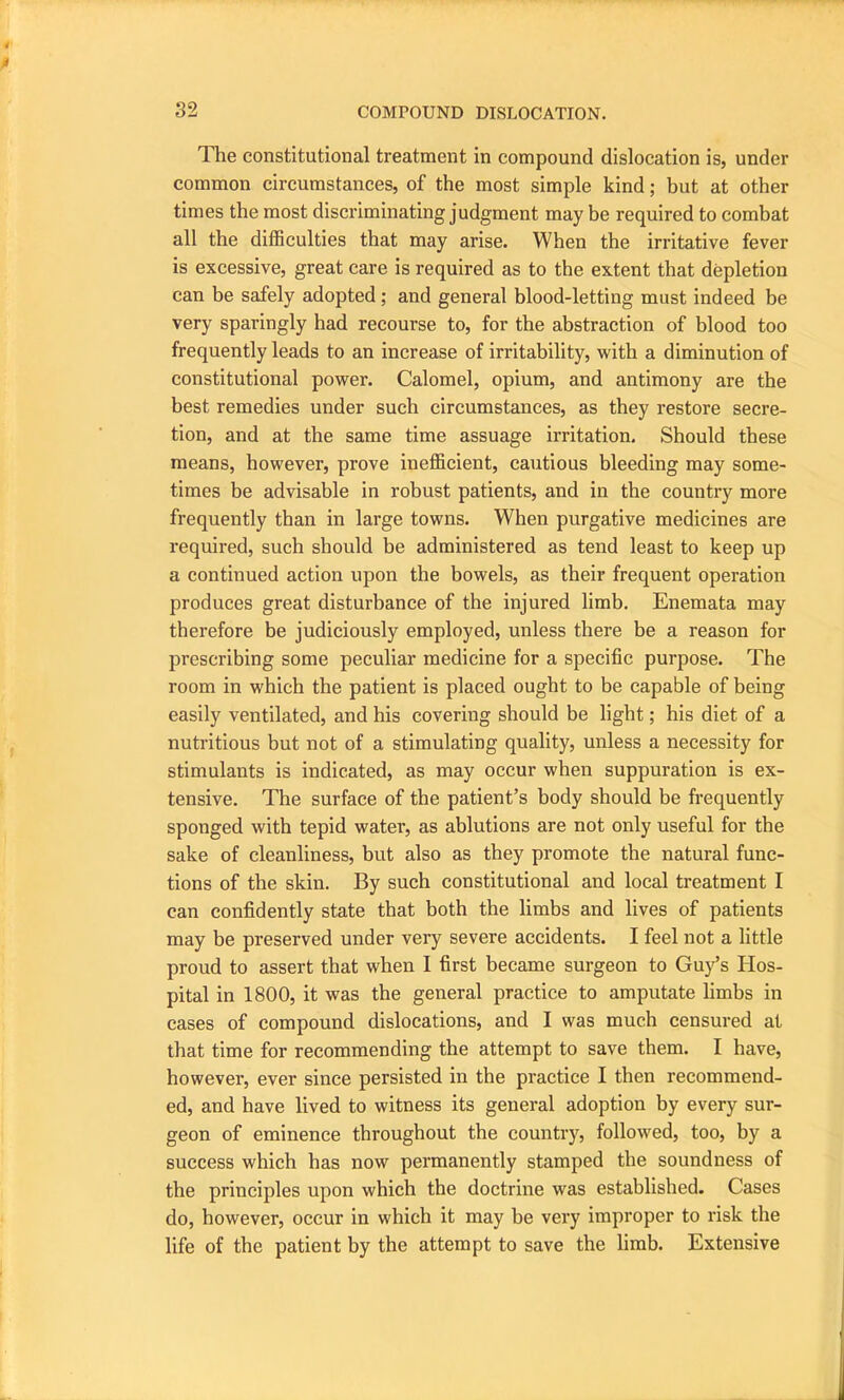 The constitutional treatment in compound dislocation is, under common circumstances, of the most simple kind; but at other times the most discriminating judgment may be required to combat all the difficulties that may arise. When the irritative fever is excessive, great care is required as to the extent that depletion can be safely adopted ; and general blood-letting must indeed be very sparingly had recourse to, for the abstraction of blood too frequently leads to an increase of irritability, with a diminution of constitutional power. Calomel, opium, and antimony are the best remedies under such circumstances, as they restore secre- tion, and at the same time assuage irritation. Should these means, however, prove inefficient, cautious bleeding may some- times be advisable in robust patients, and in the country more frequently than in large towns. When purgative medicines are required, such should be administered as tend least to keep up a continued action upon the bowels, as their frequent operation produces great disturbance of the injured limb. Enemata may therefore be judiciously employed, unless there be a reason for prescribing some peculiar medicine for a specific purpose. The room in which the patient is placed ought to be capable of being easily ventilated, and his covering should be light; his diet of a nutritious but not of a stimulating quality, unless a necessity for stimulants is indicated, as may occur when suppuration is ex- tensive. The surface of the patient’s body should be frequently sponged with tepid water, as ablutions are not only useful for the sake of cleanliness, but also as they promote the natural func- tions of the skin. By such constitutional and local treatment I can confidently state that both the limbs and lives of patients may be preserved under very severe accidents. I feel not a little proud to assert that when I first became surgeon to Guy’s Hos- pital in 1800, it was the general practice to amputate limbs in cases of compound dislocations, and I was much censured at that time for recommending the attempt to save them. I have, however, ever since persisted in the practice I then recommend- ed, and have lived to witness its general adoption by every sur- geon of eminence throughout the country, followed, too, by a success which has now permanently stamped the soundness of the principles upon which the doctrine was established. Cases do, however, occur in which it may be very improper to risk the life of the patient by the attempt to save the limb. Extensive