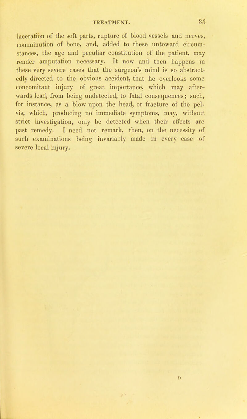 laceration of the soft parts, rupture of blood vessels and nerves, comminution of bone, and, added to these untoward circum- stances, the age and peculiar constitution of the patient, may render amputation necessary. It now and then happens in these very severe cases that the surgeon’s mind is so abstract- edly directed to the obvious accident, that he overlooks some concomitant injury of great importance, which may after- wards lead, from being undetected, to fatal consequences; such, for instance, as a blow upon the head, or fracture of the pel- vis, which, producing no immediate symptoms, may, without strict investigation, only he detected when their effects are past remedy. I need not remark, then, on the necessity of such examinations being invariably made in every case of severe local injury. i)