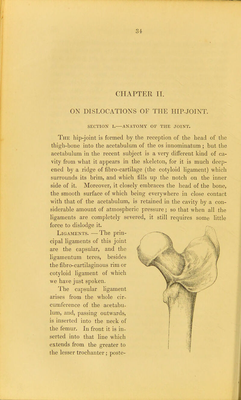 CHAPTER IT. ON DISLOCATIONS OF THE HIP-JOINT. SECTION I.—ANATOMY OF THE JOINT. The hip-joint is formed by the reception of the head of the thigh-bone into the acetabulum of the os innominatum ; but the acetabulum in the recent subject is a very different kind of ca- vity from what it appears in the skeleton, for it is much deep- ened by a ridge of fibro-cartilage (the cotyloid ligament) which surrounds its brim, and which fills up the notch on the inner side of it. Moreover, it closely embraces the head of the bone, the smooth surface of which being everywhere in close contact with that of the acetabulum, is retained in the cavity by a con- siderable amount of atmospheric pressure; so that when all the ligaments are completely severed, it still requires some little force to dislodge it. Ligaments. —The prin- cipal ligaments of this joint are the capsular, and the ligamentum teres, besides the fibro-cartilaginous rim or cotyloid ligament of which we have just spoken. The capsular ligament arises from the whole cir- cumference of the acetabu- lum, and, passing outwards, is inserted into the neck of the femur. In front it is in- serted into that line which extends from the greater to the lesser trochanter ; poste-