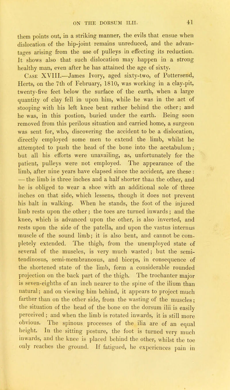 them points out, in a striking manner, the evils that ensue when dislocation of the hip-joint remains unreduced, and the advan- tages arising from the use of pulleys in effecting its reduction. It shows also that such dislocation may happen in a strong healthy man, even after he has attained the age of sixty. Case XVIII.—James Ivory, aged sixty-two, of Pottersend, Herts, on the 7th of February, 1810, was working in a clay-pit, twenty-five feet below the surface of the earth, when a large quantity of clay fell in upon him, while he was in the act of stooping with his left knee bent rather behind the other; and he was, in this postion, buried under the earth. Being soon removed from this perilous situation and carried home, a surgeon was sent for, who, discovering the accident to be a dislocation, directly employed some men to extend the limb, whilst he attempted to push the head of the bone into the acetabulum; but all his efforts were unavailing, as, unfortunately for the patient, pulleys wrere not employed. The appearance of the limb, after nine years have elapsed since the accident, are these: — the limb is three inches and a half shorter than the other, and he is obliged to wear a shoe with an additional sole of three inches on that side, which lessens, though it does not prevent his halt in walking. When he stands, the foot of the injured limb rests upon the other; the toes are turned inwards; and the knee, which is advanced upon the other, is also inverted, and rests upon the side of the patella, and upon the vastus internus muscle of the sound limb; it is also bent, and cannot be com- pletely extended. The thigh, from the unemployed state of several of the muscles, is very much wasted; but the semi- tendinosus, semi-membranosus, and biceps, in consequence of the shortened state of the limb, form a considerable rounded projection on the back part of the thigh. The trochanter major is seven-eighths of an inch nearer to the spine of the ilium than natural; and on viewing him behind, it appears to project much farther than on the other side, from the wasting of the muscles; the situation of the head of the bone on the dorsum ilii is easily perceived; and when the limb is rotated inwards, it is still more obvious. The spinous processes of the ilia are of an equal height. In the sitting posture, the foot is turned very much inwards, and the knee is placed behind the other, whilst the toe only reaches the ground. If fatigued, he experiences pain in