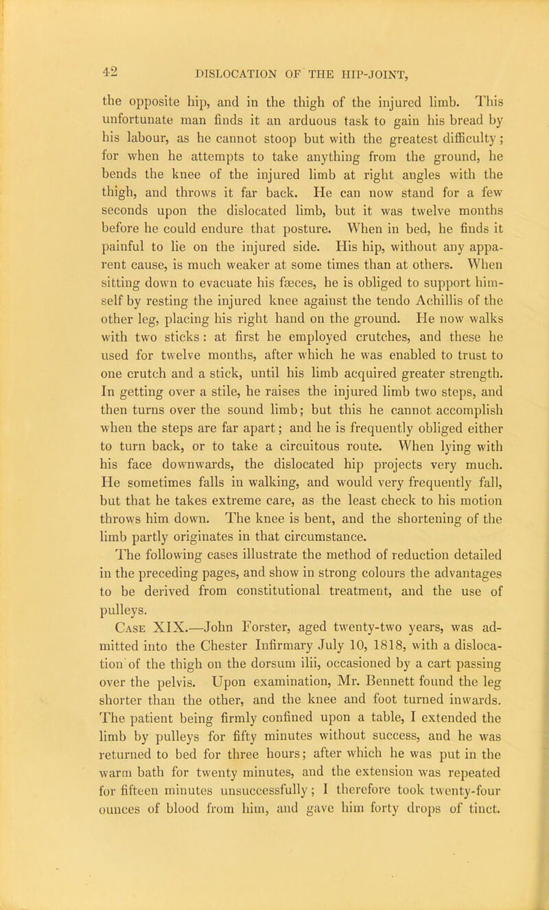 the opposite hip, and in the thigh of the injured limb. This unfortunate man finds it an arduous task to gain his bread by his labour, as he cannot stoop but with the greatest difficulty; for when he attempts to take anything from the ground, he bends the knee of the injured limb at right angles with the thigh, and throws it far back. He can now stand for a few seconds upon the dislocated limb, but it was twelve months before he could endure that posture. When in bed, he finds it painful to lie on the injured side. His hip, without any appa- rent cause, is much weaker at some times than at others. When sitting down to evacuate his faeces, he is obliged to support him- self by resting the injured knee against the tendo Achillis of the other leg, placing his right hand on the ground. He now walks with two sticks: at first he employed crutches, and these he used for twelve months, after which he was enabled to trust to one crutch and a stick, until his limb acquired greater strength. In getting over a stile, he raises the injured limb two steps, and then turns over the sound limb; but this he cannot accomplish when the steps are far apart; and he is frequently obliged either to turn back, or to take a circuitous route. When lying with his face downwards, the dislocated hip projects very much. He sometimes falls in walking, and would very frequently fall, but that he takes extreme care, as the least check to his motion throws him down. The knee is bent, and the shortening of the limb partly originates in that circumstance. The following cases illustrate the method of reduction detailed in the preceding pages, and show in strong colours the advantages to be derived from constitutional treatment, and the use of pulleys. Case XIX.—John Forster, aged twenty-two years, was ad- mitted into the Chester Infirmary July 10, 1818, with a disloca- tion of the thigh on the dorsum ilii, occasioned by a cart passing over the pelvis. Upon examination, Mr. Bennett found the leg shorter than the other, and the knee and foot turned inwards. The patient being firmly confined upon a table, I extended the limb by pulleys for fifty minutes without success, and he was returned to bed for three hours; after which he was put in the warm bath for twenty minutes, and the extension was repeated for fifteen minutes unsuccessfully; 1 therefore took twenty-four ounces of blood from him, and gave him forty drops of tinct.