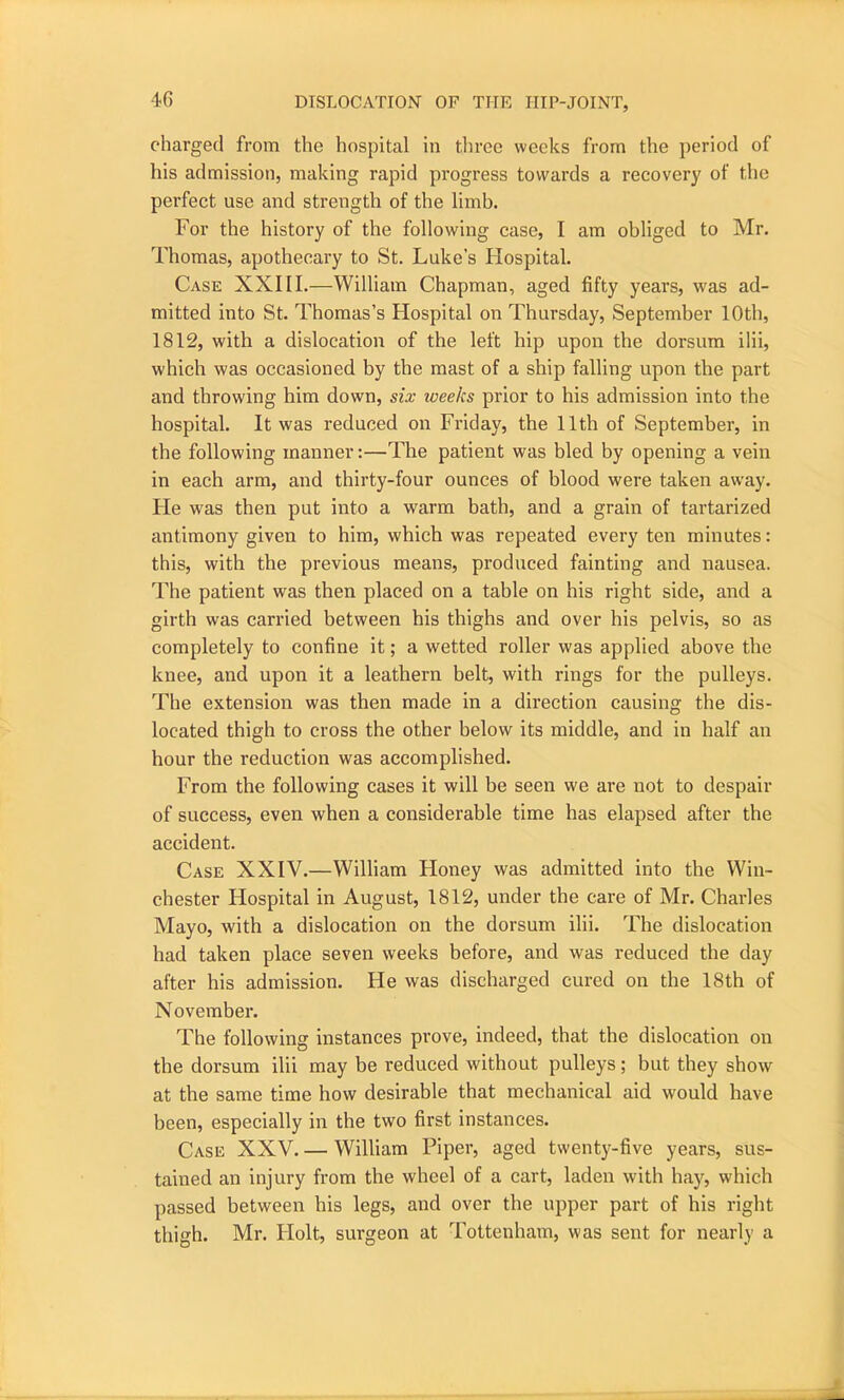 charged from the hospital in three weeks from the period of his admission, making rapid progress towards a recovery of the perfect use and strength of the limb. For the history of the following case, I am obliged to Mr. Thomas, apothecary to St. Luke’s Hospital. Case XXIII.—William Chapman, aged fifty years, was ad- mitted into St. Thomas’s Hospital on Thursday, September 10th, 1812, with a dislocation of the left hip upon the dorsum ilii, which was occasioned by the mast of a ship falling upon the part and throwing him down, six weeks prior to his admission into the hospital. It was reduced on Friday, the 11th of September, in the following manner:—The patient was bled by opening a vein in each arm, and thirty-four ounces of blood were taken away. He was then put into a warm bath, and a grain of tartarized antimony given to him, which was repeated every ten minutes: this, with the previous means, produced fainting and nausea. The patient was then placed on a table on his right side, and a girth was carried between his thighs and over his pelvis, so as completely to confine it; a wetted roller was applied above the knee, and upon it a leathern belt, with rings for the pulleys. The extension was then made in a direction causing the dis- located thigh to cross the other below its middle, and in half an hour the reduction was accomplished. From the following cases it will be seen we are not to despair of success, even when a considerable time has elapsed after the accident. Case XXIV.—William Honey was admitted into the Win- chester Hospital in August, 1812, under the care of Mr. Charles Mayo, with a dislocation on the dorsum ilii. The dislocation had taken place seven weeks before, and was reduced the day after his admission. He was discharged cured on the 18th of November. The following instances prove, indeed, that the dislocation on the dorsum ilii may be reduced without pulleys; but they show at the same time how desirable that mechanical aid would have been, especially in the two first instances. Case XXV.— William Piper, aged twenty-five years, sus- tained an injury from the wheel of a cart, laden with hay, which passed between his legs, and over the upper part of his right thigh. Mr. Holt, surgeon at Tottenham, was sent for nearly a