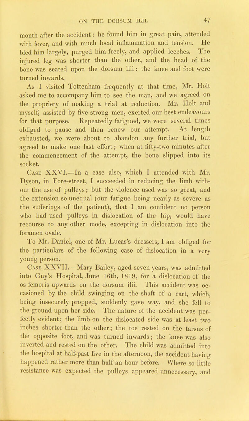 month after the accident: he found him in great pain, attended with fever, and with much local inflammation and tension. He bled him largely, purged him freely, and applied leeches. The injured leg was shorter than the other, and the head of the bone was seated upon the dorsum ilii: the knee and foot were turned inwards. As I visited Tottenham frequently at that time, Mr. Holt asked me to accompany him to see the man, and we agreed on the propriety of making a trial at reduction. Mr. Holt and myself, assisted by five strong men, exerted our best endeavours for that purpose. Repeatedly fatigued, we were several times obliged to pause and then renew our attempt. At length exhausted, we were about to abandon any further trial, but agreed to make one last effort; when at fifty-two minutes after the commencement of the attempt, the bone slipped into its socket. Case XXVI.—In a case also, which I attended with Mr. Dyson, in Fore-street, I succeeded in reducing the limb with- out the use of pulleys; but the violence used was so great, and the extension so unequal (our fatigue being nearly as severe as the sufferings of the patient), that I am confident no person who had used pulleys in dislocation of the hip, would have recourse to any other mode, excepting in dislocation into the foramen ovale. To Mr. Daniel, one of Mr. Lucas’s dressers, I am obliged for the particulars of the following case of dislocation in a very young person. Case XXVII.—Mary Bailey, aged seven years, was admitted into Guy’s Hospital, June 16th, 1819, for a dislocation of the os femoris upwards on the dorsum ilii. This accident was oc- casioned by the child swinging on the shaft of a cart, which, being insecurely propped, suddenly gave way, and she fell to the ground upon her side. The nature of the accident was per- fectly evident; the limb on the dislocated side was at least two inches shorter than the other; the toe rested on the tarsus of the opposite foot, and was turned inwards; the knee was also inverted and rested on the other. The child was admitted into the hospital at half-past five in the afternoon, the accident having happened rather more than half an hour before. Where so little resistance was expected the pulleys appeared unnecessary, and