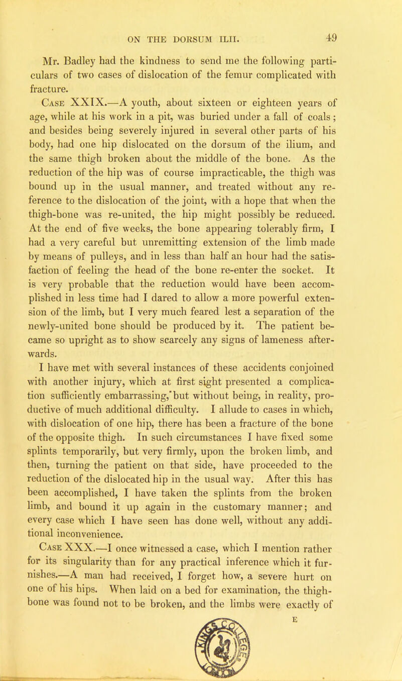 Mr. Badley had the kindness to send me the following parti- culars of two cases of dislocation of the femur complicated with fracture. Case XXIX.—A youth, about sixteen or eighteen years of age, while at his work in a pit, was buried under a fall of coals ; and besides being severely injured in several other parts of his body, had one hip dislocated on the dorsum of the ilium, and the same thigh broken about the middle of the bone. As the reduction of the hip was of course impracticable, the thigh was bound up in the usual manner, and treated without any re- ference to the dislocation of the joint, with a hope that when the thigh-bone was re-united, the hip might possibly be reduced. At the end of five weeks, the bone appearing tolerably firm, I had a very careful but unremitting extension of the limb made by means of pulleys, and in less than half an hour had the satis- faction of feeling the head of the bone re-enter the socket. It is very probable that the reduction would have been accom- plished in less time had I dared to allow a more powerful exten- sion of the limb, but I very much feared lest a separation of the newly-united bone should be produced by it. The patient be- came so upright as to show scarcely any signs of lameness after- wards. I have met with several instances of these accidents conjoined with another injury, which at first sight presented a complica- tion sufficiently embarrassing,” but without being, in reality, pro- ductive of much additional difficulty. I allude to cases in which, with dislocation of one hip, there has been a fracture of the bone of the opposite thigh. In such circumstances I have fixed some splints temporarily, but very firmly, upon the broken limb, and then, turning the patient on that side, have proceeded to the reduction of the dislocated hip in the usual way. After this has been accomplished, I have taken the splints from the broken limb, and bound it up again in the customary manner; and every case which I have seen has done well, without any addi- tional inconvenience. Case XXX.—I once witnessed a case, which I mention rather for its singularity than for any practical inference which it fur- nishes.—A man had received, I forget how, a severe hurt on one of his hips. When laid on a bed for examination, the thigh- bone was found not to be broken, and the limbs were exactly of
