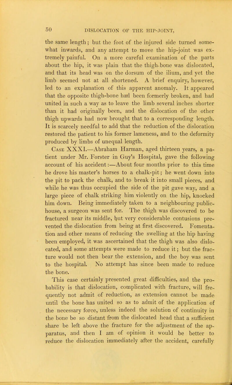 the same length; but the foot of the injured side turned some- what inwards, and any attempt to move the hip-joint was ex- tremely painful. On a more careful examination of the parts about the hip, it was plain that the thigh-bone was dislocated, and that its head was on the dorsum of the ilium, and yet the limb seemed not at all shortened. A brief enquiry, however, led to an explanation of this apparent anomaly. It appeared that the opposite thigh-bone had been formerly broken, and had united in such a way as to leave the limb several inches shorter than it had originally been, and the dislocation of the other thigh upwards had now brought that to a corresponding length. It is scarcely needful to add that the reduction of the dislocation restored the patient to his former lameness, and to the deformity produced by limbs of unequal length. Case XXXI.—Abraham Harman, aged thirteen years, a pa- tient under Mr. Forster in Guy’s Hospital, gave the following account of his accident:—About four months prior to this time he drove his master’s horses to a chalk-pit; he went down into the pit to pack the chalk, and to break it into small pieces, and while he was thus occupied the side of the pit gave way, and a large piece of chalk striking him violently on the hip, knocked him down. Being immediately taken to a neighbouring public- house, a surgeon was sent for. The thigh was discovered to be fractured near its middle, hut very considerable contusions pre- vented the dislocation from being at first discovered. Fomenta- tion and other means of reducing the swelling at the hip having been employed, it was ascertained that the thigh was also dislo- cated, and some attempts were made to reduce it; but the frac- ture would not then bear the extension, and the boy was sent to the hospital. No attempt has since been made to reduce the bone. This case certainly presented great difficulties, and the pro- bability is that dislocation, complicated with fracture, will fre- quently not admit of reduction, as extension cannot be made until the bone has united so as to admit of the application of the necessary force, unless indeed the solution of continuity in the bone be so distant from the dislocated head that a sufficient share be left above the fracture for the adjustment of the ap- paratus, and then 1 am of opinion it would be better to reduce the dislocation immediately after the accident, carefully