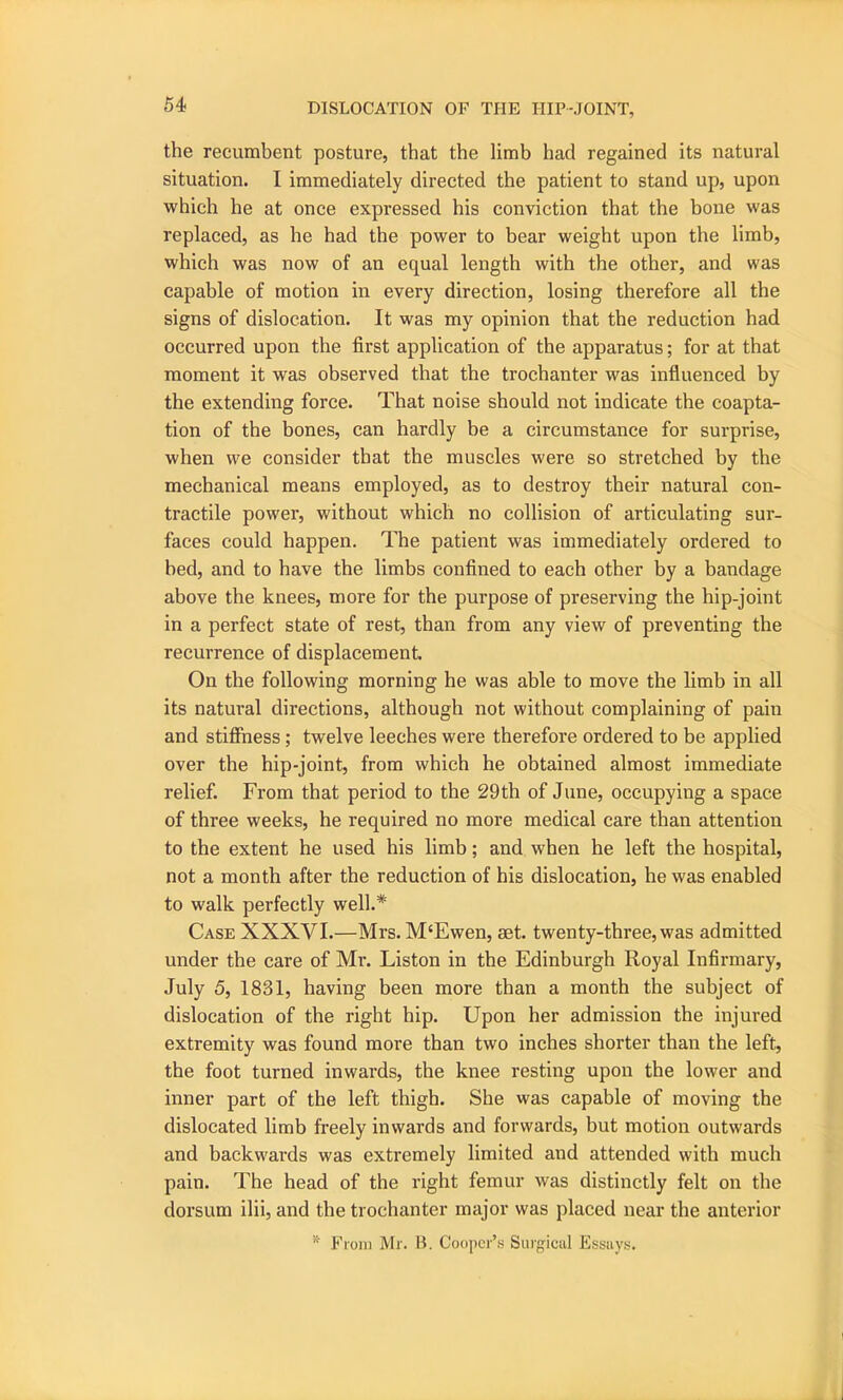 the recumbent posture, that the limb had regained its natural situation. I immediately directed the patient to stand up, upon which he at once expressed his conviction that the bone was replaced, as he had the power to bear weight upon the limb, which was now of an equal length with the other, and was capable of motion in every direction, losing therefore all the signs of dislocation. It was my opinion that the reduction had occurred upon the first application of the apparatus; for at that moment it was observed that the trochanter was influenced by the extending force. That noise should not indicate the coapta- tion of the bones, can hardly be a circumstance for surprise, when we consider that the muscles were so stretched by the mechanical means employed, as to destroy their natural con- tractile power, without which no collision of articulating sur- faces could happen. The patient was immediately ordered to bed, and to have the limbs confined to each other by a bandage above the knees, more for the purpose of preserving the hip-joint in a perfect state of rest, than from any view of preventing the recurrence of displacement. On the following morning he was able to move the limb in all its natural directions, although not without complaining of pain and stiffness; twelve leeches were therefore ordered to be applied over the hip-joint, from which he obtained almost immediate relief. From that period to the 29th of June, occupying a space of three weeks, he required no more medical care than attention to the extent he used his limb; and when he left the hospital, not a month after the reduction of his dislocation, he was enabled to walk perfectly well.* Case XXXVI.—Mrs. M‘Ewen, set. twenty-tbree,was admitted under the care of Mr. Liston in the Edinburgh Royal Infirmary, July 5, 1831, having been more than a month the subject of dislocation of the right hip. Upon her admission the injured extremity was found more than two inches shorter than the left, the foot turned inwards, the knee resting upon the lower and inner part of the left thigh. She was capable of moving the dislocated limb freely inwards and forwards, but motion outwards and backwards was extremely limited and attended with much pain. The head of the right femur was distinctly felt on the dorsum ilii, and the trochanter major was placed near the anterior * From Mr. B. Cooper’s Surgical Essays.