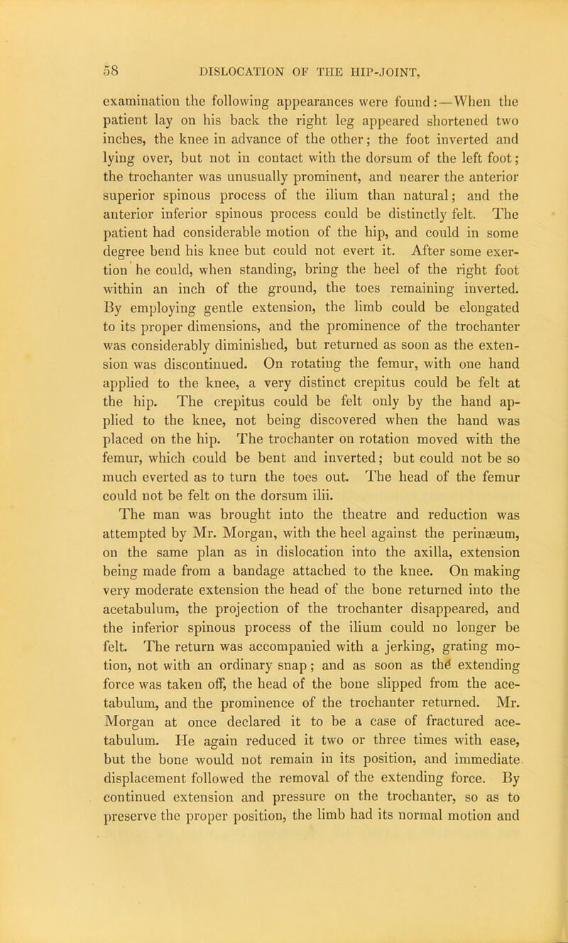 examination the following appearances were found:—When the patient lay on his back the right leg appeared shortened two inches, the knee in advance of the other; the foot inverted and lying over, but not in contact with the dorsum of the left foot ; the trochanter was unusually prominent, and nearer the anterior superior spinous process of the ilium than natural; and the anterior inferior spinous process could be distinctly felt. The patient had considerable motion of the hip, and could in some degree bend his knee but could not evert it. After some exer- tion he could, when standing, bring the heel of the right foot within an inch of the ground, the toes remaining inverted. By employing gentle extension, the limb could be elongated to its proper dimensions, and the prominence of the trochanter was considerably diminished, hut returned as soon as the exten- sion was discontinued. On rotating the femur, with one hand applied to the knee, a very distinct crepitus could be felt at the hip. The crepitus could be felt only by the hand ap- plied to the knee, not being discovered when the hand was placed on the hip. The trochanter on rotation moved with the femur, which could be bent and inverted; but could not be so much everted as to turn the toes out. The head of the femur could not be felt on the dorsum ilii. The man was brought into the theatre and reduction was attempted by Mr. Morgan, with the heel against the perinaeum, on the same plan as in dislocation into the axilla, extension being made from a bandage attached to the knee. On making very moderate extension the head of the bone returned into the acetabulum, the projection of the trochanter disappeai’ed, and the inferior spinous process of the ilium could no longer be felt. The return was accompanied with a jerking, grating mo- tion, not with an ordinary snap; and as soon as the* extending force was taken off, the head of the bone slipped from the ace- tabulum, and the prominence of the trochanter returned. Mr. Morgan at once declared it to be a case of fractured ace- tabulum. He again reduced it two or three times with ease, but the bone would not remain in its position, and immediate displacement followed the removal of the extending force. By continued extension and pressure on the trochanter, so as to preserve the proper position, the limb had its normal motion and