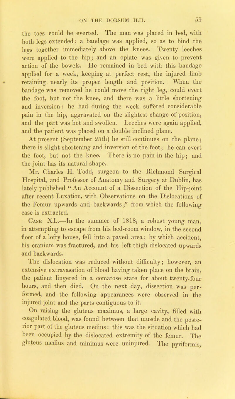 the toes could be everted. The man was placed in bed, with both legs extended; a bandage was applied, so as to bind the legs together immediately above the knees. Twenty leeches were applied to the hip; and an opiate was given to prevent action of the bowels. He remained in bed with this bandage applied for a week, keeping at perfect rest, the injured limb retaining nearly its proper length and position. When the bandage was removed he could move the right leg, could evert the foot, but not the knee, and there was a little shortening and inversion: he had during the week suffered considerable pain in the hip, aggravated on the slightest change of position, and the part was hot and swollen. Leeches were again applied, and the patient was placed on a double inclined plane. At present (September 25th) he still continues on the plane; there is slight shortening and inversion of the foot; he can evert the foot, but not the knee. There is no pain in the hip; and the joint has its natural shape. Mr. Charles H. Todd, surgeon to the Richmond Surgical Hospital, and Professor of Anatomy and Surgery at Dublin, has lately published “ An Account of a Dissection of the Hip-joint after recent Luxation, with Observations on the Dislocations of the Femur upwards and backwards;” from which the following case is extracted. Case XL.—In the summer of 1818, a robust young man, in attempting to escape from his bed-room window, in the second floor of a lofty house, fell into a paved area; by which accident, his cranium was fractured, and his left thigh dislocated upwards and backwards. The dislocation was reduced without difficulty; however, an extensive extravasation of blood having taken place on the brain, the patient lingered in a comatose state for about twenty-four hours, and then died. On the next day, dissection was per- formed, and the following appearances were observed in the injured joint and the parts contiguous to it. On raising the gluteus maximus, a large cavity, filled with coagulated blood, was found between that muscle and the poste- rior part of the gluteus medius: this was the situation which had been occupied by the dislocated extremity of the femur. The gluteus medius and minimus were uninjured. The pyriformis,