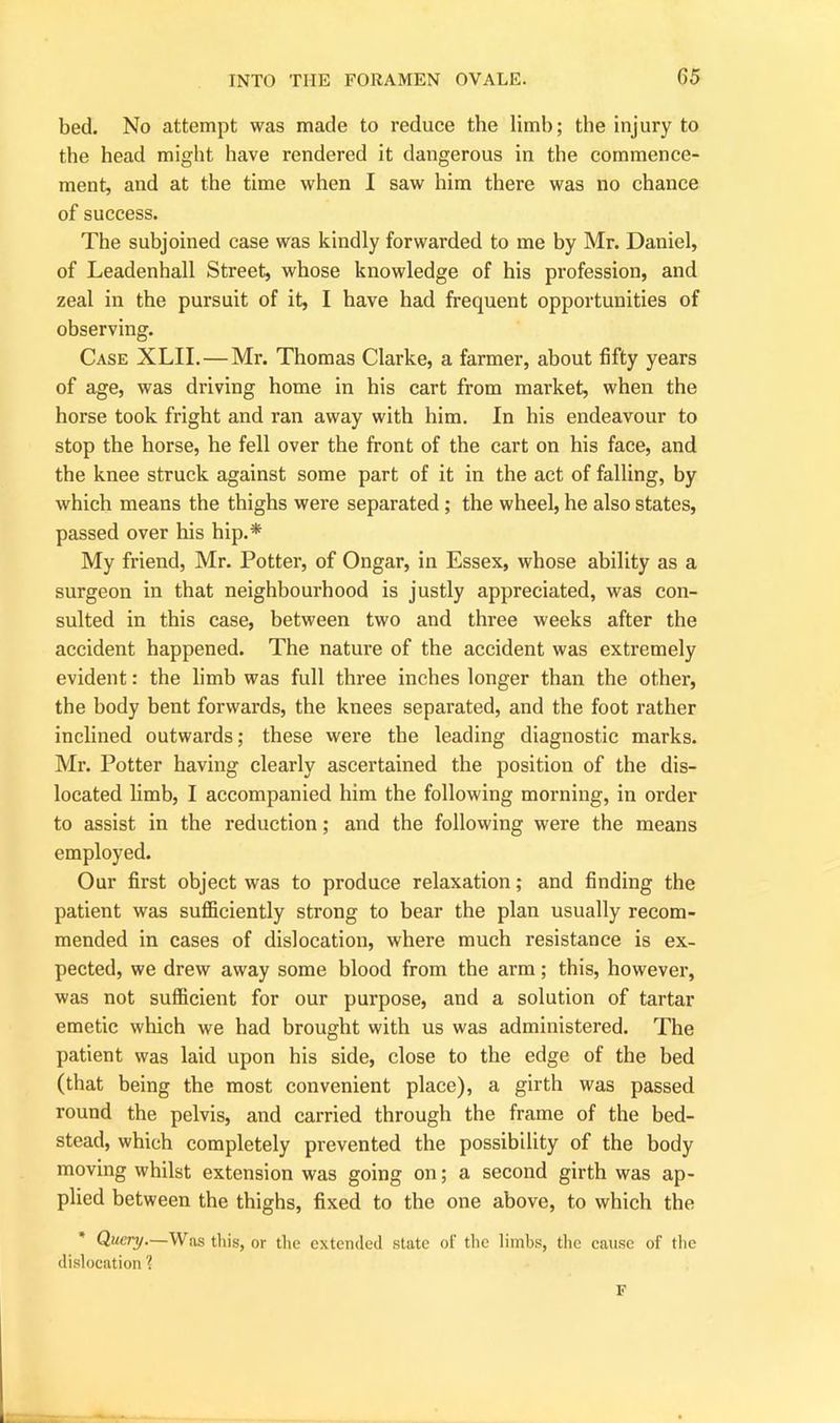 bed. No attempt was made to reduce the limb; the injury to the head might have rendered it dangerous in the commence- ment, and at the time when I saw him there was no chance of success. The subjoined case was kindly forwarded to me by Mr. Daniel, of Leadenhall Street, whose knowledge of his profession, and zeal in the pursuit of it, I have had frequent opportunities of observing. Case XLII.—Mr. Thomas Clarke, a farmer, about fifty years of age, was driving home in his cart from market, when the horse took fright and ran away with him. In his endeavour to stop the horse, he fell over the front of the cart on his face, and the knee struck against some part of it in the act of falling, by which means the thighs were separated ; the wheel, he also states, passed over his hip.* My friend, Mr. Potter, of Ongar, in Essex, whose ability as a surgeon in that neighbourhood is justly appreciated, was con- sulted in this case, between two and three weeks after the accident happened. The nature of the accident was extremely evident: the limb was full three inches longer than the other, the body bent forwards, the knees separated, and the foot rather inclined outwards; these were the leading diagnostic marks. Mr. Potter having clearly ascertained the position of the dis- located limb, I accompanied him the following morning, in order to assist in the reduction; and the following were the means employed. Our first object was to produce relaxation; and finding the patient was sufficiently strong to bear the plan usually recom- mended in cases of dislocation, where much resistance is ex- pected, we drew away some blood from the arm; this, however, was not sufficient for our purpose, and a solution of tartar emetic which we had brought with us was administered. The patient was laid upon his side, close to the edge of the bed (that being the most convenient place), a girth was passed round the pelvis, and carried through the frame of the bed- stead, which completely prevented the possibility of the body moving whilst extension was going on; a second girth was ap- plied between the thighs, fixed to the one above, to which the * Query.—Was this, or the extended state of the limbs, the cause of the dislocation % F
