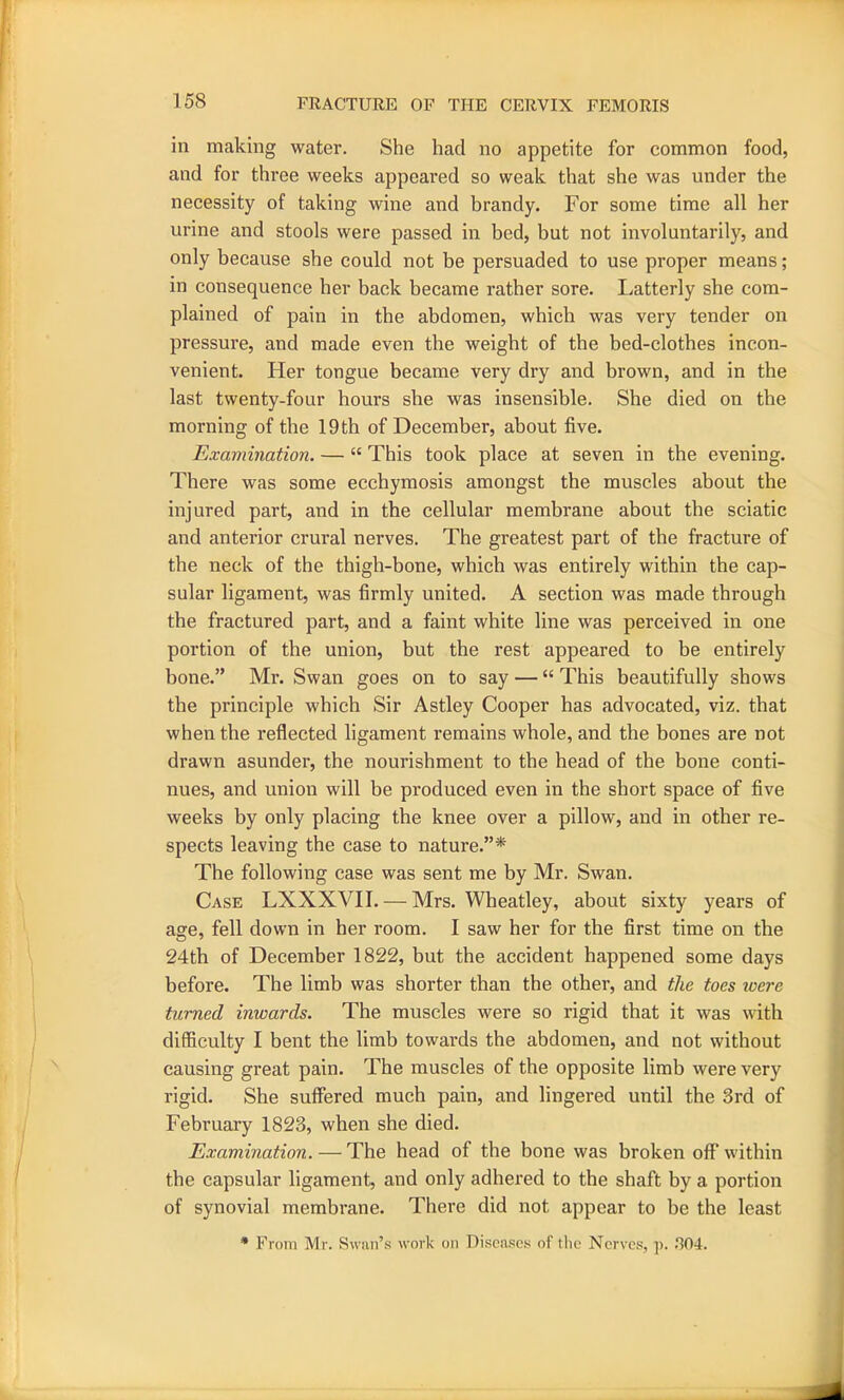 in making water. She had no appetite for common food, and for three weeks appeared so weak that she was under the necessity of taking wine and brandy. For some time all her urine and stools were passed in bed, but not involuntarily, and only because she could not be persuaded to use proper means; in consequence her back became rather sore. Latterly she com- plained of pain in the abdomen, which was very tender on pressure, and made even the weight of the bed-clothes incon- venient. Her tongue became very dry and brown, and in the last twenty-four hours she was insensible. She died on the morning of the 19 th of December, about five. Examination. — “ This took place at seven in the evening. There was some ecchymosis amongst the muscles about the injured part, and in the cellular membrane about the sciatic and anterior crural nerves. The greatest part of the fracture of the neck of the thigh-bone, which was entirely within the cap- sular ligament, was firmly united. A section was made through the fractured part, and a faint white line was perceived in one portion of the union, but the rest appeared to be entirely bone.” Mr. Swan goes on to say — “ This beautifully shows the principle which Sir Astley Cooper has advocated, viz. that when the reflected ligament remains whole, and the bones are not drawn asunder, the nourishment to the head of the bone conti- nues, and union will be produced even in the short space of five weeks by only placing the knee over a pillow, and in other re- spects leaving the case to nature.”* The following case was sent me by Mr. Swan. Case LXXXVII. — Mrs. Wheatley, about sixty years of age, fell down in her room. I saw her for the first time on the 24th of December 1822, but the accident happened some days before. The limb was shorter than the other, and the toes were turned inwards. The muscles were so rigid that it was with difficulty I bent the limb towards the abdomen, and not without causing great pain. The muscles of the opposite limb were very rigid. She suffered much pain, and lingered until the 3rd of February 1823, when she died. Examination. — The head of the bone was broken off within the capsular ligament, and only adhered to the shaft by a portion of synovial membrane. There did not appear to be the least * From Mr. Swan’s work on Diseases of the Nerves, p. .304.