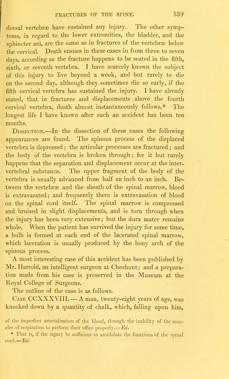 dorsal vertebrae have sustained any injury. The other symp- toms, in regard to the lower extremities, the bladder, and the sphincter ani, are the same as in fractures of the vertebrae below the cervical. Death ensues in these cases in from three to seven days, according as the fracture happens to be seated in the fifth, sixth, or seventh vertebra. I have scarcely known the subject of this injury to live beyond a week, and but rarely to die on the second day, although they sometimes die so early, if the fifth cervical vertebra has sustained the injury. I have already stated, that in fractures and displacements above the fourth cervical vertebra, death almost instantaneously follows.* The longest life I have known after such an accident has been ten months. Dissection.—In the dissection of these cases the following appearances are found. The spinous process of the displaced vertebra is depressed ; the articular processes are fractured ; and the body of the vertebra is broken through ; for it but rarely happens that the separation and displacement occur at the inter- vertebral substance. The upper fragment of the body of the vertebra is usually advanced from half an inch to an inch. Be- tween the vertebrae and the sheath of the spinal marrow, blood is extravasated; and frequently there is extravasation of blood on the spinal cord itself. The spinal marrow is compressed and bruised in slight displacements, and is torn through when the injury has been very extensive; but the dura mater remains whole. When the patient has survived the injury for some time, a bulb is formed at each end of the lacerated spinal marrow, which laceration is usually produced by the bony arch of the spinous process. A most interesting case of this accident has been published by Mr. Harrold, an intelligent surgeon at Cheshunt; and a prepara- tion made from his case is preserved in the Museum at the lloyal College of Surgeons. The outline of the case is as follows. Case CCXXXVIII. — A man, twenty-eight years of age, was knocked down by a quantity of chalk, which, falling upon him, of the imperfect arterialisation of the blood, through the inability of the mus- cles of respiration to perform their office properly.—Ed. * That is, if the injury he sufficient to annihilate the functions of the spinal cord.— Ed.