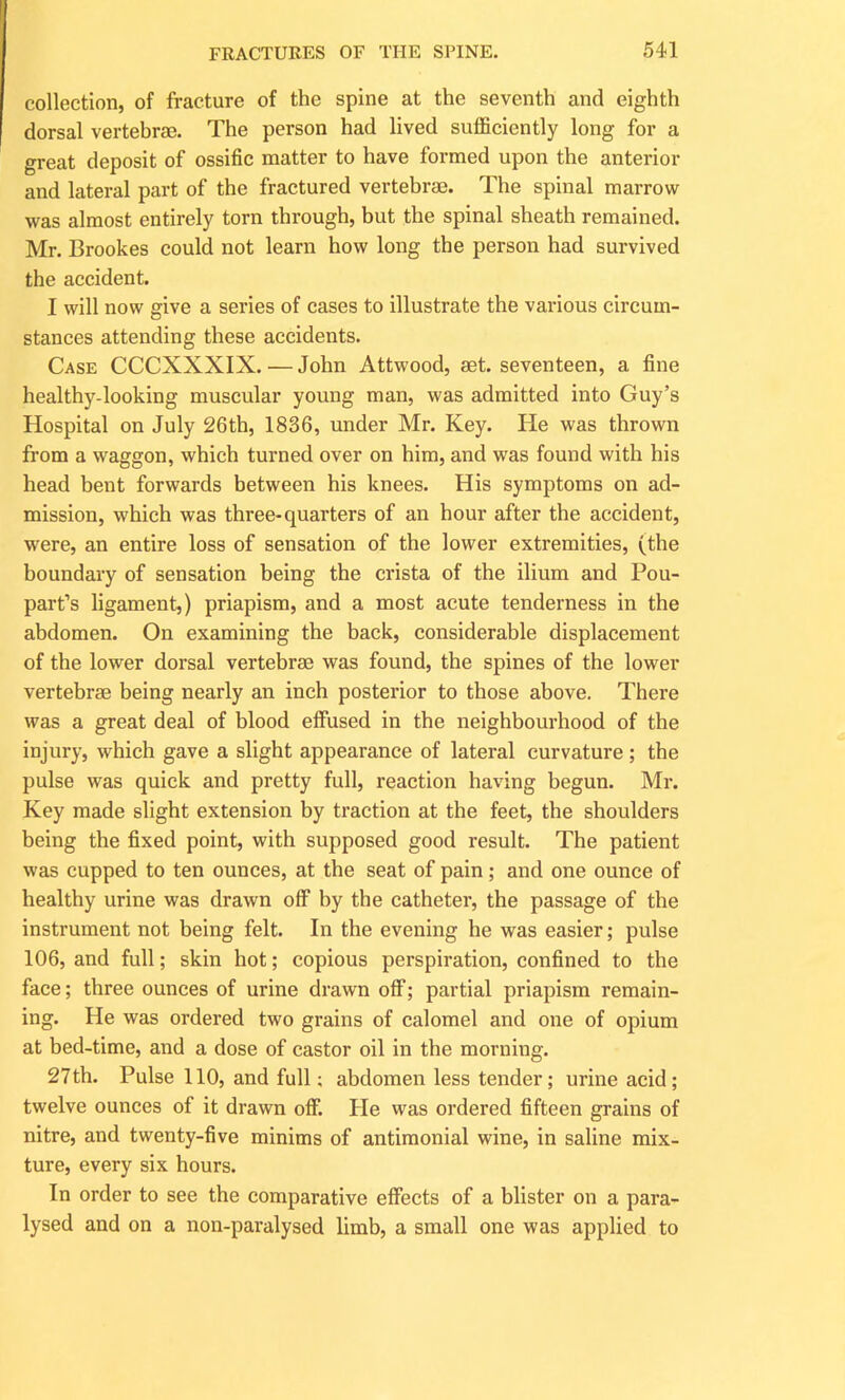 collection, of fracture of the spine at the seventh and eighth dorsal vertebrae. The person had lived sufficiently long for a great deposit of ossific matter to have formed upon the anterior and lateral part of the fractured vertebrae. The spinal marrow was almost entirely torn through, but the spinal sheath remained. Mr. Brookes could not learn how long the person had survived the accident. I will now give a series of cases to illustrate the various circum- stances attending these accidents. Case CCCXXXIX. — John Attwood, aet. seventeen, a fine healthy-looking muscular young man, was admitted into Guy’s Hospital on July 26th, 1836, under Mr. Key. He was thrown from a waggon, which turned over on him, and was found with his head bent forwards between his knees. His symptoms on ad- mission, which was three-quarters of an hour after the accident, were, an entire loss of sensation of the lower extremities, (the boundary of sensation being the crista of the ilium and Pou- part’s ligament,) priapism, and a most acute tenderness in the abdomen. On examining the back, considerable displacement of the lower dorsal vertebrse was found, the spines of the lower vertebrae being nearly an inch posterior to those above. There was a great deal of blood effused in the neighbourhood of the injury, which gave a slight appearance of lateral curvature ; the pulse was quick and pretty full, reaction having begun. Mr. Key made slight extension by traction at the feet, the shoulders being the fixed point, with supposed good result. The patient was cupped to ten ounces, at the seat of pain; and one ounce of healthy urine was drawn off by the catheter, the passage of the instrument not being felt. In the evening he was easier; pulse 106, and full; skin hot; copious perspiration, confined to the face; three ounces of urine drawn off; partial priapism remain- ing. He was ordered two grains of calomel and one of opium at bed-time, and a dose of castor oil in the morning. 27th. Pulse 110, and full; abdomen less tender; urine acid; twelve ounces of it drawn off. He was ordered fifteen grains of nitre, and twenty-five minims of antimonial wine, in saline mix- ture, every six hours. In order to see the comparative effects of a blister on a para- lysed and on a non-paralysed limb, a small one was applied to