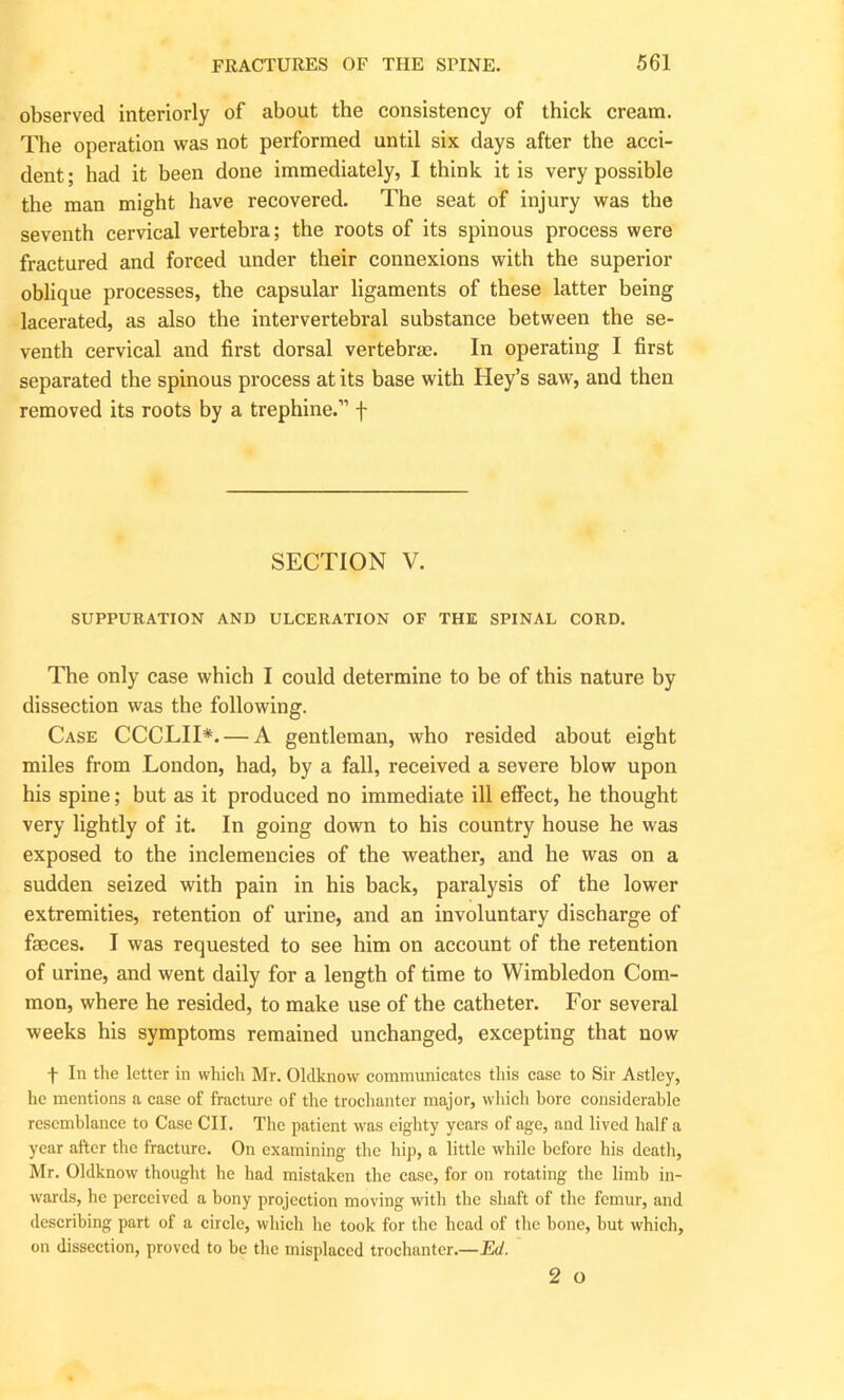observed interiorly of about the consistency of thick cream. The operation was not performed until six days after the acci- dent; had it been done immediately, I think it is very possible the man might have recovered. The seat of injury was the seventh cervical vertebra; the roots of its spinous process were fractured and forced under their connexions with the superior oblique processes, the capsular ligaments of these latter being lacerated, as also the intervertebral substance between the se- venth cervical and first dorsal vertebras. In operating I first separated the spinous process at its base with Hey’s saw, and then removed its roots by a trephine.” f SECTION V. SUPPURATION AND ULCERATION OF THE SPINAL CORD. The only case which I could determine to be of this nature by dissection was the following. Case CCCLII*. — A gentleman, who resided about eight miles from London, had, by a fall, received a severe blow upon his spine; but as it produced no immediate ill effect, he thought very lightly of it. In going down to his country house he was exposed to the inclemencies of the weather, and he was on a sudden seized with pain in his back, paralysis of the lower extremities, retention of urine, and an involuntary discharge of faeces. I was requested to see him on account of the retention of urine, and went daily for a length of time to Wimbledon Com- mon, where he resided, to make use of the catheter. For several weeks his symptoms remained unchanged, excepting that now + In the letter in which Mr. Oldknow communicates this case to Sir Astley, he mentions a case of fracture of the trochanter major, which bore considerable resemblance to Case CII. The patient was eighty years of age, and lived half a year after the fracture. On examining the hip, a little while before his death, Mr. Oldknow thought he had mistaken the case, for on rotating the limb in- wards, he perceived a bony projection moving with the shaft of the femur, and describing part of a circle, which he took for the head of the bone, but which, on dissection, proved to be the misplaced trochanter.—Ed. 2 o
